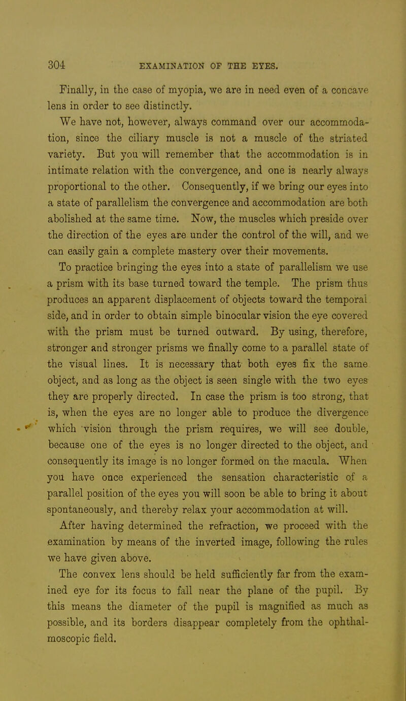 Finally, in the case of myopia, we are in need even of a concave lens in order to see distinctly. We have not, however, always command over our accommoda- tion, since the ciliary muscle is not a muscle of the striated variety. But you will remember that the accommodation is in intimate relation with the convergence, and one is nearly always proportional to the other. Consequently, if we bring our eyes into a state of parallelism the convergence and accommodation are both abolished at the same time. Now, the muscles which preside over the direction of the eyes are under the control of the will, and we can easily gain a complete mastery over their movements. To practice bringing the eyes into a state of parallelism we use a prism with its base turned toward the temple. The prism thus produces an apparent displacement of objects toward the temporal side, and in order to obtain simple binocular vision the eye covered with the prism must be turned outward. By using, therefore, stronger and stronger prisms we finally come to a parallel state of the visual lines. It is necessary that both eyes fix the same object, and as long as the object is seen single with the two eyes they are properly directed. In case the prism is too strong, that is, when the eyes are no longer able to produce the divergence which vision through the prism requires, we will see double, because one of the eyes is no longer directed to the object, and consequently its image is no longer formed on the macula. When you have once experienced the sensation characteristic of a parallel position of the eyes you will soon be able to bring it about spontaneously, and thereby relax your accommodation at will. After having determined the refraction, we proceed with the examination by means of the inverted image, following the rules we have given above. The convex lens should be held sufficiently far from the exam- ined eye for its focus to fall near the plane of the pupil. By this means the diameter of the pupil is magnified as much as possible, and its borders disappear completely from the ophthal- moscopic field.