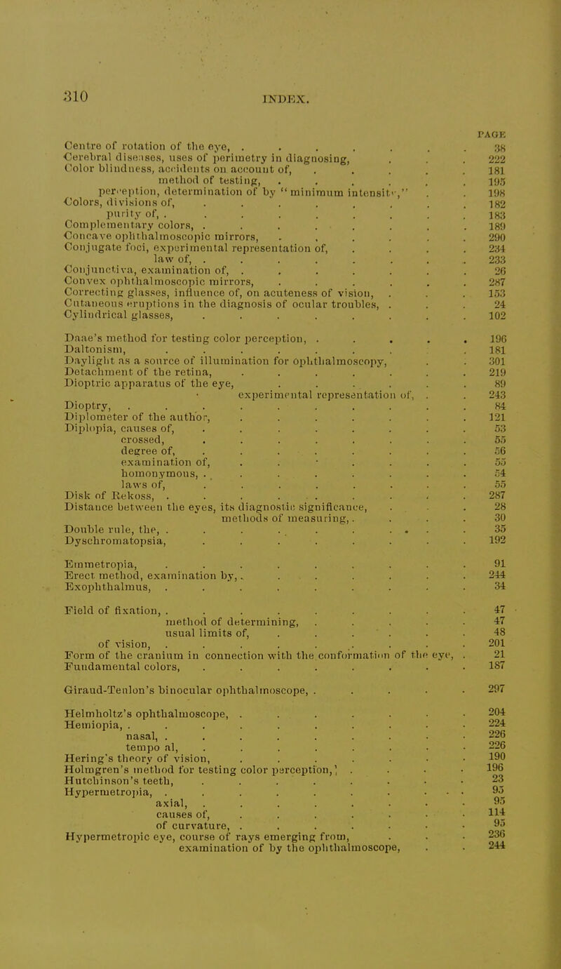 PAGE Centre of rotation of the eye, ....... .‘}8 Cerebral disense.s, uses of perimetry in diagnosing, . . . 222 Color blindness, accidents on account of, . .... 181 method of testing, ...... 195 perception, determination of by “ minimum intcnsit'-,” . . 198 Colors, divisions of, . . ' . . . . . . 182 purity of, . . . . . 1 . . .183 Complementary colors, ........ 189 Concave oiillt.halmosco]iic mirrors, .... . . 290 Conjugate foci, experimental representation of, . . . . 234 law of, ....... . 233 Conjunctiva, examination of, . . . . . . .26 Convex ophthalmoscopic mirrors, ...... 287 Correcting glasses, influence of, on acuteness of vision, . . . 153 Cutaneous eruptions in the diagnosis of ocular troubles, ... 24 Cylindrical glasses, ........ 102 Paae’s method for testing color perception, ..... 196 Daltonism, ........ 181 Daylight as a source of illumination for Ophthalmoscopy, . . 301 Detachment of the retina, ....... 219 Dioptric apparatus of the eye, . . . . . .89 experimental representation of, . . 243 Dioptry, .......... 84 Diplometer of the author, ....... 121 Diplopia, causes of, ........ 53 crossed, ........ 55 degree of, ........ 56 examination of, . . • . . . .55 homonymous, . , . . . . . . .54 laws of, ........ 55 Disk of Rekoss, . . . ... . . . . 287 Distance between the eyes, its diagnostic significance, ... 28 methods of measuring,. ... 30 Double rule, the, . . . . . . ... .35 Dyschromatopsia, ........ 192 Emmetropia, ......... 91 Erect method, examination by,., . . . . . . 244 Exophthalraus, ......... 34 Field of fixation, ......... 47 method of determining, ..... 47 usual limits of, . . . ' . . .48 of vision, . . . . . . . . . 201 Form of the cranium in connection with the conformation of the eye, . 21 Fundamental colors, ........ 187 Giraud-Tenlon’s binocular ophthalmoscope, . .... 297 Helmholtz’s ophthalmoscope, ..... Hemiopia, ........ nasal, ....... tempo al, ..... . Hering’s theory of vision, ..... Holmgren’s method for testing color perception,’ . Hutchinson’s teeth, . . . . Hypermetro])ia, ....... axial, ...... causes of, .... . of curvature, ..... Hypermetropic eye, course of rays emerging from, examination of by the ophthalmoscope. 204 224 226 226 190 196 23 95 95 114 95 236 244