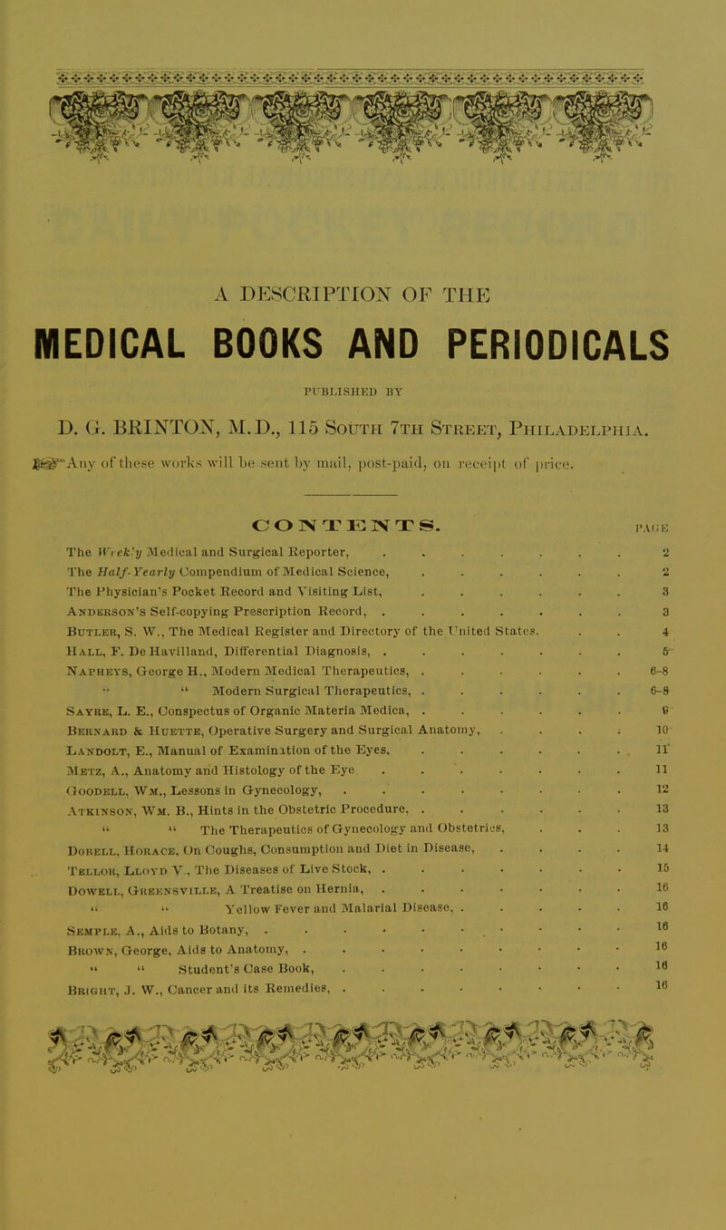 A DESCRIPTION OF THE MEDICAL BOOKS AND PERIODICALS PI-BUSHED BY D. G. BRINTON, M.D., 115 South 7th Street, Philadelphia. of these works will be sent by imiil, post-paid, on receipt of price. COIVTIUIVTS. The Wt ek'y Medical and Surgical Reporter, .... The HaZ/-yearly Compendium of Medical Science, The Physician's Pocket Record and Visiting List, Anderson’s Seif-copying Prescription Record, .... Butler, S. W., The Medical Register and Directory of the United States. Hall, r. De Havilland, Differential Diagnosis, .... Napheys, George H., Modern Medical Therapeutics, . “ Modern Surgical Therapeutics, . Sayre, L. E., Conspectus of Organic Materia Medica, . Bernard & Hdette, Operative Surgery and Surgical Anatomy, Landolt, E., Manual of Examinitlon of the Eyes. Metz, A., Anatomy arid Histology of the Eye .... Goodell. Wjr., Lessons in Gynecology, ..... Atkinson, Wm. B., Hints in the Obstetric Procedure, . “ “ The Therapeutics of Gynecology and Obstetrics, Dobell, Horace, On Coughs, Consumption and Diet in Disease, Tellor, Lloyd V., The Diseases of Live Stock, .... Dowell, Greensville, A Treatise on Hernia, .... “ “ Yellow Fever and Malarial Disease, . Semple, A., Aids to Botany, . . . • • • • Brown, George, Aids to Anatomy, ...... “ “ .Student's Case Book, ..... Bright, J. W., Cancer and its Remedies, ..... 2 2 3 3 4 5- 6-8 6-8 C 10 n' n 12 13 13 14 15 16 16 16 16 16 16