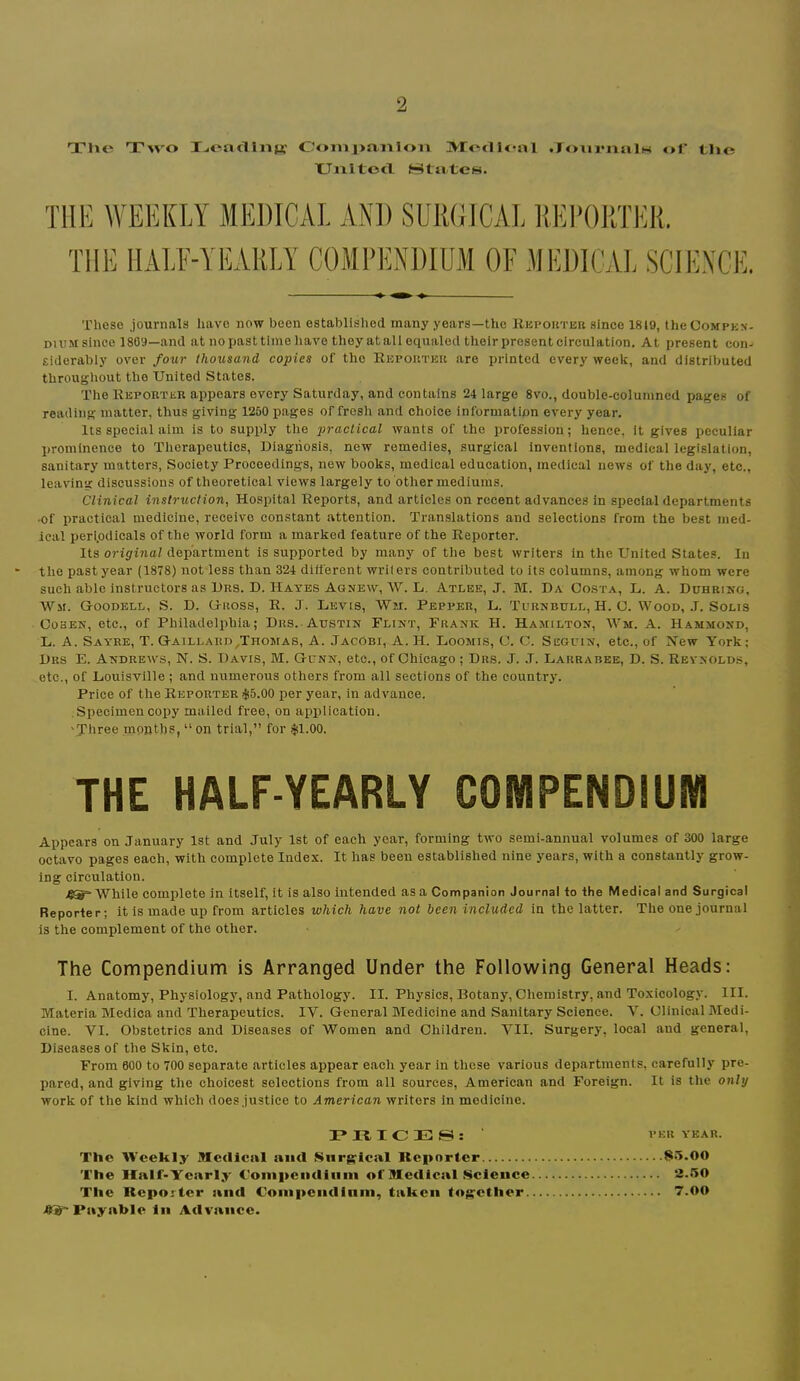 Tlie T^vo T^oaclliiB: C-'onij>a.iiloii MiodU-al .JoiiviialH of tljc XJiiitotl Htatcs. THE WEEKLY MEDICAL AND SURGICAL RIM'ORTIMt. THE HALE-YEARLY COMPENDIUM OF MEDICAI. SCIEXCE. These journals have now been established many years—the Hepouteb since 1819, theCoMPKN- duim since 1809—and at no past time have they at all equaled their present circulation. At present con- siderably over four thousand copies of the Repouter are printed every week, and distributed throughout the United States. The Reporter appears every Saturday, and contains 24 large 8vo., double-columned pages of reading matter, thus giving 1250 pages of fresh and choice information every year. Its special aim is to supply tlie practical wants of the profession; hence, it gives peculiar prominence to Therapeutics, Uiagriosis, new remedies, surgical inventions, medical legislation, sanitary matters, Society Proceedings, new books, medical education, medical news of the day, etc., leaving discussions of theoretical views largely to other mediums. Clinical instruction, Hospital Reports, and articles on recent advances in special departments •of practical medicine, receive constant attention. Translations and selections from the best med- ical periodicals of the world form a marked feature of the Reporter. Its original department is supported by many of the best writers in the United States. In the past year (1878) not less than 324 different writers contributed to its columns, among whom were such able instructors as Dus. D. Hates Aonew, W. L, Atlee, J. M. Da Costa, L. A. Duhring, Wm. Goodell, S. D. Gross, R. J. Levis, Wm. Pepper, L. Turnbull, H. O. VA^ood, J. Solis Cohen, etc., of Philadelphia; Drs. Austin Flint, Frank H. Hamilton, Wm. A. Hammond, L. A. Sayre, T. Gaillard,Thomas, A. Jacobi, A. H. Loomis, C. C. Seguin, etc., of New York; Drs E. Andrew's, N. S. Davis, M. Gunn, etc., of Chicago; Drs. J. J. Larrabee, D. S. Reynolds, etc., of Louisville ; and numerous others from all sections of the country. Price of the Reporter >l!5.00 per year, in advance. Specimen copy mailed free, on application. 'Three .months, “ on trial,” for $1.00. THE HALF-YEARLY COMPENDIUM Appears on January 1st and July 1st of each year, forming two semi-annual volumes of 300 large octavo pages each, with complete Index. It has been established nine years, with a constantly grow- ing circulation. 4®=- While complete in itself, it is also intended as a Companion Journal to the Medical and Surgical Reporter; it is made up from articles which have not been included in the latter. The one journal is the complement of the other. The Compendium is Arranged Under the Following General Heads: I. Anatomy, Physiology, and Pathology. II. Physics, Botany, Chemistry, and Toxicology. III. Materia Medica and Therapeutics. IV. General Medicine and Sanitary Science. V. Clinical Medi- cine. VI. Obstetrics and Diseases of Women and Children. VII. Surgery, local and general. Diseases of the Skin, etc. From 600 to 700 separate articles appear each year in these various departments, carefully pre- pared, and giving the choicest selections from ail sources, American and Foreign. It is the only work of the kind which does justice to American writers in medicine. 3?rS,ICES: ver YEAR. The Weekly medical and mnr^^ical Reporter 815.00 The Half-Yearly Cloiiipciidliiiii of Medical Science 2.50 The Reporter and Conipendinm, taken tog'Cther 7.00 Payable in Advance.