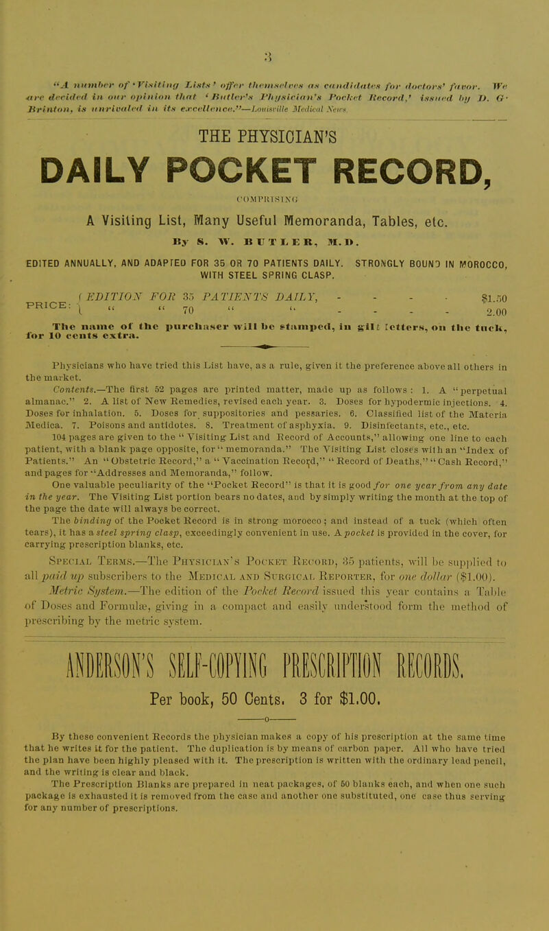 • ) >> “-•1 uinnbrf of 'Visiting Lists’ offer thetnselres as candidates for doetors’ favor. We 4tre decided in onr opinion that < Jintter’s Lhgsician's Poc.Uet Record,’ issued In/ J). G- Jirinton, is nnrivaled in its e.rcellence.”—Louisville Metliml .\eirs. THE PHYSICIAN’S DAILY POCKET RECORD, ('()MPinSIN(J A Visiting List, Tflany Useful Memoranda, Tables, etc. By S. W. BBTBER, M. 1>. EDITED ANNUALLY, AND ADAPTED FOR 35 OR 70 PATIENTS DAILY. STRONGLY BOUND IN MOROCCO, WITH STEEL SPRING CLASP. i EDITION FOR Zo PATIENTS DAILY, - - . . si.r.o PRICE: 7Q u .... 2.00 The name of the purchaser will he stamped, in gilt Tetters, on the tiieh, for 10 cents extra. Physicians who have tried this Cist have, as a rule, given it the preference above ali others in the market. Contents.—The first 52 pages are printed matter, made up as follows: 1. A “perpetual almanac.” 2. A list of New Remedies, revised each year. 3. Doses for hypodermic injections. 4. Doses for inhalation. 5. Doses for suppositories and pessaries. 6. Classified list of the Materia Medica. 7. Poisons and antidotes. 8. Treatment of asphyxia. 9. Disinfectants, etc., etc. 104 pages are given to the “ Visiting List and Record of Accounts,” allowing one line to each patient, with a blank page opposite, for“ memoranda.” The Visiting List closes with an “Index of Patients.” An “ Obstetric Record,” a “ Vaccination Recoijd,” “ Record of Deaths,” “ Cash Record,” and pages for “Addresses and Memoranda,” follow. One valuable peculiarity of the “Poeket Reeord” is that it is good for one year from any date in the year. The Visiting List portion bears no dates, and by simply writing the month at the top of the page the date will always be correct. The binding of the Pocket Record is in strong morocco; and instead of a tuck (which often tears), it has a steel spring clasp, exceedingly convenient in use. A pocket is provided in the cover, for carrying prescription blanks, etc. Si’KCTAL Terms.—The Physician's Pocket Pecokd, 85 patients, will be ,supj)lie(l to up sub.scribers to the Medical and Surgicai, Reporter, for one dollar (|1.00). Metric System.—The edition of the Pocket liecnrd issued this year contains a Tal)le of Doses and Formulae, giving in a compact and easily nnderkood form the method of })rescribing by the metric sy.stem. Per book, 50 Cents. 3 for $1.00. 0 By these convenient Records the physician makes a copy of his prescription at the same time that he writes It for the patient. The duplication is by means of carbon paper. All who have tried the plan have been highly j>leased with it. The prescription is written with the ordinary load pencil, and the writing is eiear and black. The Prescription Blanks are prepared in neat packages, of 60 blanks each, and when one such package is exhausted it is removed from the case and another one substituted, one case thus serving for any number of prescriptions.