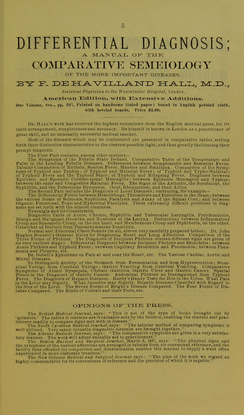 DIFFERENTIAL DIAGNOSIS; ^ IVI^TSI XJA.3L. OF’ TIIF’. COMPARATIVE SEMEIOLOGY OF THE MORE IMPORTANT DISEASES. Assistant Physician to the West7ninster Hospital, London. Anierioan EclltToii, Avltli Extensive ^Vcldltlons. One Volume, 8vo., pp. aoi. J’rinted on handsome tinted paper; bound in English pebbled cloth, nith beveled boards. Price $2.00. Dr. Hall’s work has received the highest encomiums from the English medicai press, for its lucid arrangement, completeness and accuracy. He himself is known in London as a practitioner of great skill, and an unusually successful medical teacher. Most of the diseases which may be confounded are presented in comparative tables, setting forth their distinctive characteristics in the clearestpossible light, and thus greatly facilitating their prompt diagnosis. The First Part contains, among other matters— The Symptoms of the Febrile State Defined. Comparative Table of the Temperature and Pulse in the Leading Febrile Diseases. Dift'erenees between Symptomatic and Essential Fever. Tabular Comparison of Rbtheln, Scarlet Fever, Measles and Smallpox. Comparison of the Symp- toms of Typhoid and Typhus; of Typhoid and Malarial Fever; of Typhoid and Typho-Malarial; of Typhoid Fever and the Typhoid State; of Typhoid and Relapsing Fever. Diagnosis between Epidemic and Sporadic Cerebro-spinal Meningitis; between Epidemic Meningitis and Typhus; between the same and Congestive Malarial Fever. The Signs of the Arthritic, the Scrofulous, the Syphilitic, and the Tubercular Dyscrasiae. Gout. Rheumatism, and their Allies. The Second Part includes the Diagnosis of Local Diseases : embracing, for example— The Differential Points between Hemorrhage, Thrombosis and Embolism in the Brain; between the various forms of Sclerosis, Syphilosis, Paralysis and Ataxy of the Spinal Cord ; and between Organic, Functiona.l, Toxic and Hysterical Paralysis. These extremely diflficult problems in diag- nosis are set forth with the utmost clearness. Neuralgia and its Counterfeits. Diagnostic Table of Acute, Chronic, Syphilitic and Tubercular Laryngitis, Perichondritis, Benign and Malignant Growths, and Neuroses of the Larynx. Distinctions between Inflammatory Croup and Spasmodic Croup, on the one hand, and Membranous Croup and Diphtheria, on the other. Catarrhal as Distinct from Parenchymatous Tonsillitis. Normal and Abnormal Chest Sounds (in all, eleven very carefully prepared tables). Dr. John Hughes Bennett's General Rules for Diagnosing Heart and Lung Affections. Comparison of the Three Forms of Phthisis. The Diagnosis of Incipient Phthisis (sixteen different signs are given of its very earliest stage). Diflerential Diagnosis between Incipient Phthisis and Bronchitis; between Acute Phthisis and Typhoid Fever; between Capillary Bronchitis and Pneumonia; between Pneu- monia and Pleurisy, etc. Dr. Dobell’s Aphorisms on Pain at and near the Heart, etc. The Various Cardiac, Aortic and Mitral Diseases. To Distinguish Aeidity of the .Stomach from Fermentation and from Hypersecretion; Stom- achal Vertigo from Cerebral Vertigo; Gastric Vomiting from Cerebral Vomiting. Comparative Symptoms of Atonic Dyspepsia, Chronic Gastritis, Gastric Ulcer and Gastric Cancer. Special Points in the Diagnosis of Gastric Cancer. Abdominal Phthisis as Distinguished from Typhoid Fever. The Diagnosis of Hepatic Diseases. Hardy’sHandy Tests for Bile in the Urine. What Pain In the Liver may Signify. What Jaundice may Signify. Hepatic Diseases Classified with Regard to the Size of the Liver. The Seven Forms of Bright’s Disease Compared. The Four Forms of Dia- .betes Compared. The Kinds of Calculi and their Tests, etc. OFIISTIONS OB’ THE B»jRESS. The British Medical Journal, s&ya\ “This is not of the type of books brought out by ■‘grinders.’ The tables it contains are invaluable aids by the bedside, enabling the student and prac- titioner readily to compare signs met with in disease.” The North Carolina MedicalJournal, Bays: “The tabular method of comparing symptoms is well utilized. Very many valuable diagnostic formulas are brought together.” The Atlanta Medical Journal, says : “ The comparative symptoms are given in a very satisfac- tory manner. The work will afl'ord valuable aid to praetitioners.” The Boston Meaical and Surgical Journal, March 6, 1877, says: “The physical signs and the symptoms of the various affections are arranged in tabular form lor convenient reference, and the facility thus afforded for comparison and discrimination enables this manual to supply a want often experienced in more elaborate treatises.” The New Orleans Medical and Surgical Journal says: “The plan of the work wo regard ns highly oommendable for its convenience of reference and the precision of which it is capable.”