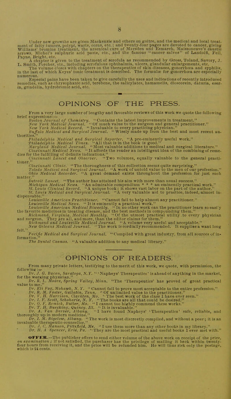I'mlor now growths iiro given Mackenzie and others on goitre, and (he medical and local treat- ment of fatty tumors, polypi, warts, corns, etc.; and twenty-four pages are devoted to cancer, giving Williams’ bromine treatment, the arsenical euro of Mnrsden and Esmarch, Maissoneuve's caustic arrows, Michors sulphuric aold paste, etc., and the famous “cancer salves” of Landolfl, Fell, I’ayne, Bright, etc. A chapter is given to the treatment of scrofula as recommended by dross, 'Poland, Savory, J. L. Smith, Forchor, etc.. Including scrofulous ophthalmia, ulcers, glandular enlargements, etc. The volume closes with chapters on the therapeutics of skin diseases, gonorrhoea and syphilis, in the last of which Keyes’ tonic treatment Is described. The formulae for gonorrhoea are especially numerous. Especial pains have been taken to give carefully the uses and Indications of recently Introduced roincdios, such as chrysophanic acid, terebene, the salicylates, hamamclis, dloscoreln, daturia, eser- in, grindelia, hydrobromio acid, etc. OPINIONS OF THE PRESS. From a very large number of lengthy and favorable reviews of this work we quote the following brief e.vpressions:— Boston Journal of Chemistry. “Contains the latest Improvements In treatment.” New York Medical Journal. “Of much value to the surgeon and general practitioner.” New York Medical Record. “ Invaluable to every practicing physician.” Buffalo Medical and Surgical Journal. “ Wisely made up from the best and most recent au- thorities.” Philadelphia Medical and Surgical Reporter. “A pre-eminently useful work.” •Philadelphia Medical Times. “All that is in the book is good.” Maryland Medical Journal. “Most valuable additions to medical and surgical literature.” Cincinnati Medical Neivs. “ It affords the reader an intelligent idea of the combiningof reme- dies for the fulfilling of definite indications.” Cincinnati Lancet and Observer. “Two volumes, equally valuable to the general practi- tioner.” Cincinnati Clinic. “ The-thoroughness of this collection seems quite surprising.” Toledo Medical and Surgical Journal. “A work of untold value to the men of our profession.” Ohio Medical Recorder. “A great demand exists throughout the profession for just such matter.” Detroit Lancet. “The author has attained his aim with more than usual success.” Michigan Medical News. “An admirable compendium * * * an eminently practical work.” St. Louis Clinical Record. “A unique book ; it shows vast labor on the part of the author.” St. Louis Medical and Surgical Journal. “A very valuable aid to practice, indeed, almost in- dispensable.” Louisville American Practitioner. “Cannot fail to help almost any practitioner.” Louisville Medical News. “ It is eminently a practical work.” Louisville American Medical Biweekly. “ In no other work can the practitioner learn so easi'y the favorite medicines in treating disease, and the best methods in compounding them.” Richmond, Virginia, Medical Monthly. “Of the utmost practical utility to every physician and surgeon. They are all, and more, than the editor claims for them.” Richmond and Louisville Medical Journal. “A volume very useful and acceptable.” New Orleans Medical Journal. “ The work is cordially recommended. It supplies a want long felt.” Pacific Medical and Surgical Journal. “Compiled with great industry, from all sources of in- formation.” The Dental Cosmos. “A valuable addition to any medical library.” OPINIONS OF READERS. From many private letters, testifying to the merit of this work, we quote, with permission, the following :-i- Dr. J. G. Bacon, Saratoga, N.Y. “ ‘Napheys’ Therapeutics' is ahead of anything in the market, for the working physician.” Dr. R. L. Moore, Spring Valley, Minn. “The ‘Therapeutics’ has proved of great practical value to me.” Dr. Eli Fox, Mohawk, N. Y. “ Cannot fail to prove most acceptable to the entire profession.” Dr. R. M. Foster, Gallatin, Tenn. “ Of unlimited value to the practitioner.” Dr. V. H. Harrison, Clarkton, Mo. ‘-The best work of the class I have ever seen.” Dr. T. F. Scott.^ Schoharie, N. Y. “The books are all that could be desired.” Dr. 0. F. Remick, Butler, Mo. “I cannot too highly commend these works.” Dr. T. H. Buecking, Quincy, III. *• It is invaluable.” Dr. A. Van Derver, Albany. “I have found N'aphc}'s’ ‘Therapeutics’ safe, reliable, and thoroughly up in modern medicine.” Dr. /. M. Bigelow, Albany. “The work is most discreetly compiled, and without a peer; it is an invaluable therapeutic counsellor.” Dr. J. C. Manson, Pittsfield, Me. “ I use them more than any other books in my library.” Dr. H. A Spencer, Erie, Pa. ‘‘They are the most practical and useful books 1 ever met with.” OFFER.—The publisher ©tiers to send either volume of the above work on receipt of the price, on examination ; if not satisfied, the purchaser has the privilege of mailing it back within twenty- four hours from receiving It, and the price will be refunded him. Ho will thus risk oidv the postage, which is ‘24 cents.