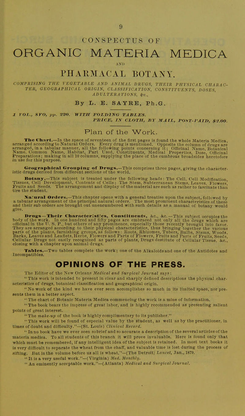 CONSPECTUS OF ORGANIC MATERIA MEDICA AND THARMACAL BOTANY. COMPRISING THE VEGETABLE AND ANIMAL DRUGS, THEIR PHYSICAL CHARAC- TER, GEOGRAPHICAL ORIGIN, CLASSIFICATION, CONSTITUENTS, DOSES, ADULTERATIONS, ^c.. By L. E. SAYRE, Ph.G. 1 VOL., SVO, pp. 220. iriTir FOZniNG TABLES. PE ICE, nsr CLOTH, BY MALL, POST-PAIH, $2.00. Plan of the V^/ork. Tlie €h:irt.—In the space of seventeen of the first pages is found the whole Materia Medica, arranged according to Natural Orders. Every drug Is mentioned. Opposite the column of drugs are arranged, in a tabular manner, all the following points concerning it; Officinal Name, Botanical Name. Common Name, Habitat, Part Used, Constituents, Medical Properties, Dose, OfiBcinal Preparations; making in all 10 columns, supplying the place of the cumbrous broadsides heretofore in use for this purpose. Gc<»grapliical Oronpins' of I>ruffs.—This comprises three pages, giving the character- istic drugs derived from different sections of the world. Botany.—This subject is treated under the following heads: The Cell. Cell Modification Tissues, Cell Development, Contents of Cells; The Stem, Subterranean Stems, Leaves. Flowers’ Fruits and Seeds. The arrangement and display of the material are such as rather to fascinate than tire the student. Natural Orders.—This chapter opens with a general treatise upon the subject, followed by a tabular arrangement of the principal natural orders. The most prominent characteristics of these and their sub orders are brought out unencumbered with such details as a manual of botany would give. Drng-s —Tlieir Characteristics, Constituents, &c., &c. —This subject occupies the body of the work. In one hundred and fifty pages are embraced not only all the drugs which are ofiicinal in the IT. S. P., but others of any prominence, especially those recently brought into favor. They are arranged according to their physical characteristics, thus bringing together the various parts of the plants, furnishing groups, as follows: Roots, Rhizomes, Tubers, Bulbs, Stems, Woods, Barks, Leaves and Leaflets, Herbs, Flowers and Parts of Flowers, Fruits and Parts of Fruits, Seeds, •Cellular Drugs not easily recognized as parts of plants. Drugs destitute of Cellular Tissue, &c., closing with a chapter upon animal drugs. Tables.—Two tables complete the work; one of the Alkaloids and one of the Antidotes and Incompatibles. OPINIONS OF THE PRESS. The Editor of the New Orleans Medical and Surgical Journal says: “ This work is intended to present in clear and sharply defined descriptions the ijhysical char- acteristics of drugs, botanical classification and geographical origin. “No work of the kind wo have ever seen accomplishes so much in its limited space, nor pre- sents them in a better aspect. “ The chart of Botanic Materia Medica commencing the work is a mine of Information, “The book bears the impress of great labor, and is highly recommended as presenting salient points of great Interest. “The make-up of the book is highly complimentary to its publisher.” “This work will be found of especial value by the student, as well as by the practitioner, in times of doubt and difficulty.”—(St. Louis) Clinical Record. “ In no book have we ever seen so brief and so accurate a description of the several articles of the materia medica. To all students of this branch it will prove invaluable. Here is found only that which must be remembered. If any intelligent idea of the subject Is retained. In most text books it is very difficult to separate the wheat from the chaff, and valuable time is lost during the process of sifting. But in the volume before us all is wheat.”—(The Detroit) Lancet, .Tan., 1879. “ It is a very useful work.”—(Virginia) Med. Monthly. “ An eminently acceptable work.”—(Atlanta) Medical and Surgical Journal.