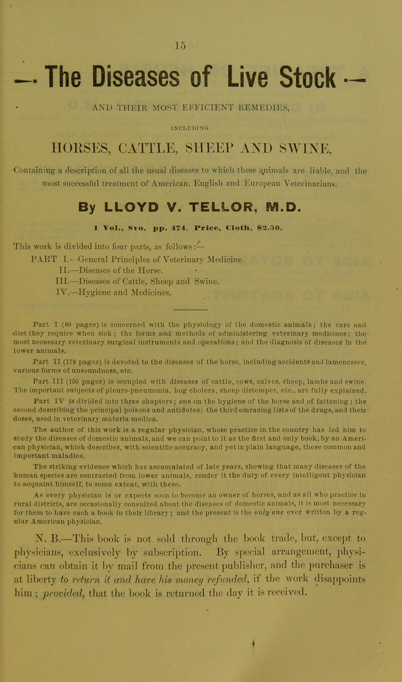 Diseases of Live Stock — AND THEIR MOS'l' EFFICIENT REMEDIES, INCLUDING HOUSES, CATTLE, SHI^EP AND SAVINE, Containing a description of all the usual diseases to which these a.niinals are liable, and the most successful treatment of American, English and European Veterinarians. By LLOYD V. TELLOR, M.D. 1 Vol., .Svo. i»|>. 474. Price, Cloth, $)>2..50. This work is divided into four parts, as follows:— PART I.—General Principles of Veterinary Medicine. II.—Diseases of the ITorse. III. —Diseases of Cattle, Sheep and Swine. IV. —Hygiene and Medicines. Part I (80 pages) is concerned with the physiology oT the domestic animals; the care and diet they require when sick; the forms and methods of administering veterinary medicines; the most necessary veterinary surgical instruments and operations; and the diagnosis of diseases in tlie lower animals. Part II (178 pages) is devoted to the diseases of the horse, including accidents and lamenesses, various forms of unsoundness, etc. Part III (150 pages) is occupied with diseases of cattle, cows, calves, sheep, lambs and swine. Tlie important subjects of pleuro-pneumonia, hog cholera, sheep distemper, etc., are fully explained. Part IV is divided into three chapters; one on the hygiene of the horse and of fattening ; the second describing the principal poisons and antidotes; the thii'd emracing lists of the drugs, and their doses, used in veterinarj' materia medica. The author of this work is a regular physician, whose practice in the country has led him to study the diseases of domestic animals, and we can point to it as the first and only book, by an Ameri- can physician, which describes, with scientific accuracy, and jmt in plain language, these common and Important maladies. The striking evidence which has accumulated of late years, showing that many diseases of the human species are contracted from lower animals, render it the duty of every intelligent physician to acquaint himself, to some extent, with these. As every physician is or expects soon to become an owner of horses, and as all who practice in rural di.stricts, are occasionally consulted about the diseases of domestic animals, it is most necessary for them to have such a book in their library; and the present is the onhj one ever written by a reg- ular American physician. N. B.—This book is not sold through the book trade, but, excejit to pliysieians, exclusively by .subscription. By special arrangement, physi- cians can obtain it by mail from the present publislier, and the purcha.ser is at liberty to return it and have his money refunded, it the vork di.sajijioints him; provided, that the book is returned the day it is received. ♦