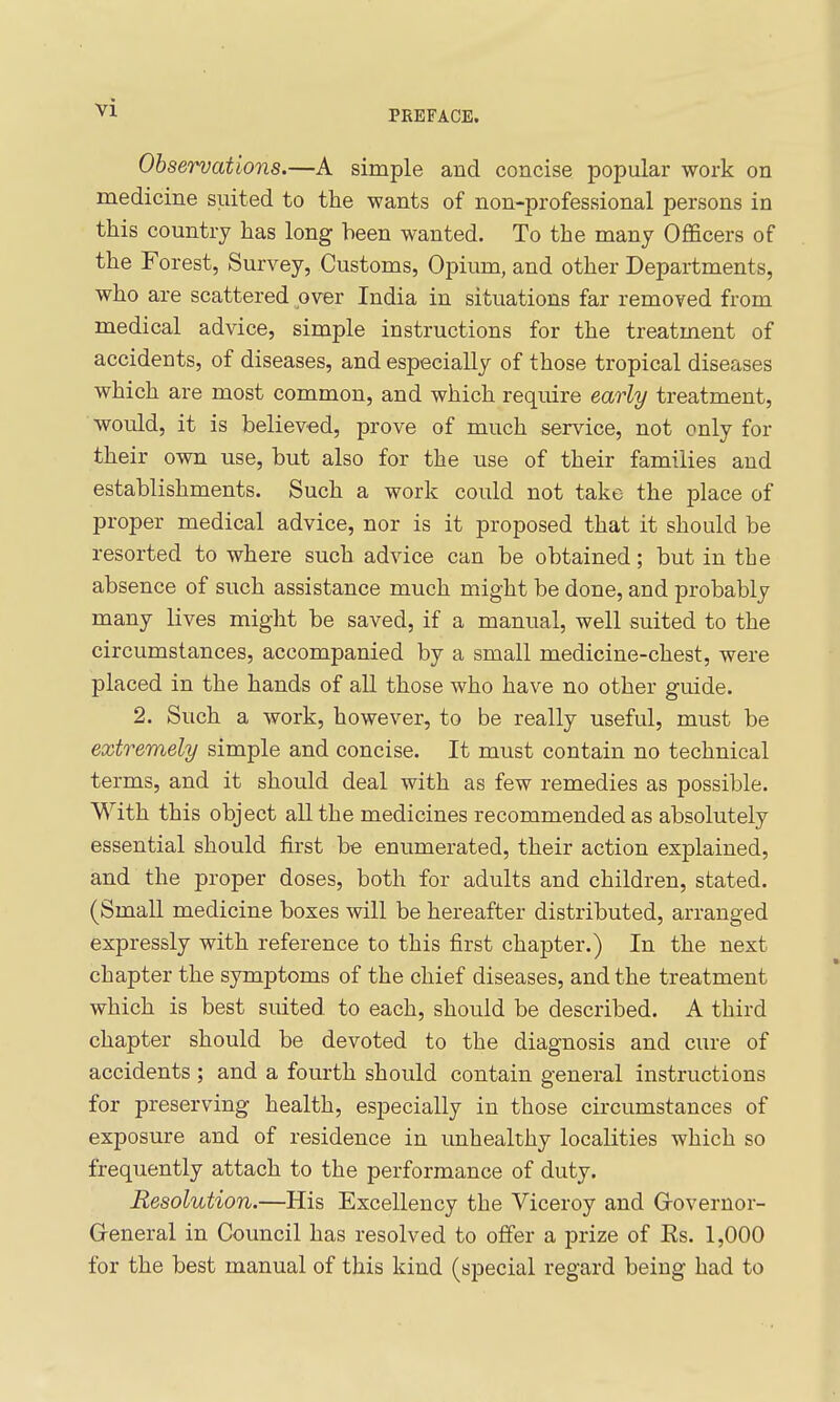 PREFACE. Observations.—A simple and concise popular work on medicine suited to the wants of non-professional persons in this country has long been wanted. To the many Officers of the Forest, Survey, Customs, Opium, and other Departments, who are scattered over India in situations far removed from medical advice, simple instructions for the treatment of accidents, of diseases, and especially of those tropical diseases which are most common, and which require early treatment, would, it is believed, prove of much service, not only for their own use, but also for the use of their families and establishments. Such a work could not take the place of proper medical advice, nor is it proposed that it should be resorted to where such advice can be obtained; but in the absence of such assistance much might be done, and probably many lives might be saved, if a manual, well suited to the circumstances, accompanied by a small medicine-chest, were placed in the hands of all those who have no other guide. 2. Such a work, however, to be really useful, must be extremely simple and concise. It must contain no technical terms, and it should deal with as few remedies as possible. With this object all the medicines recommended as absolutely essential should first be enumerated, their action explained, and the proper doses, both for adults and children, stated. (Small medicine boxes will be hereafter distributed, arranged expressly with reference to this first chapter.) In the next chapter the symptoms of the chief diseases, and the treatment which is best suited to each, should be described. A third chapter should be devoted to the diagnosis and cure of accidents ; and a fourth should contain general instructions for preserving health, especially in those circumstances of exposure and of residence in unhealthy localities which so frequently attach to the performance of duty. Resolution.—His Excellency the Viceroy and Grovernor- Greneral in Council has resolved to offer a prize of Ks. 1,000 for the best manual of this kind (special regard being had to