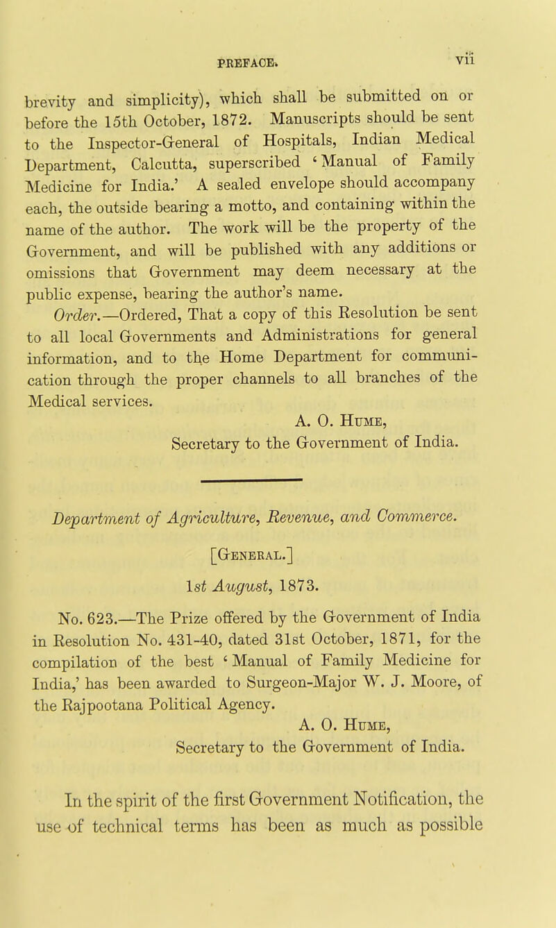 VH brevity and simplicity), which shall be submitted on or before the 15th October, 1872. Manuscripts should be sent to the Inspector-General of Hospitals, Indian Medical Department, Calcutta, superscribed 'Manual of Family Medicine for India.' A sealed envelope should accompany each, the outside bearing a motto, and containing within the name of the author. The work will be the property of the G-ovemment, and will be published with any additions or omissions that Government may deem necessary at the public expense, bearing the author's name. Order.—Ovdeved, That a copy of this Eesolution be sent to all local Governments and Administrations for general information, and to the Home Department for communi- cation through the proper channels to aU branches of the Medical services. A. 0. Hume, Secretary to the Government of India. Department of AgHculture, Revenue, and Commerce. [General.] 1st August, 1873. No. 623.—The Prize offered by the Government of India in Eesolution No. 431-40, dated 31st October, 1871, for the compilation of the best ' Manual of Family Medicine for India,' has been awarded to Surgeon-Major W. J. Moore, of the Rajpootana Political Agency. A. 0. Hume, Secretary to the Government of India. In the spirit of the first Government Notification, the use of technical tenns has been as much as possible