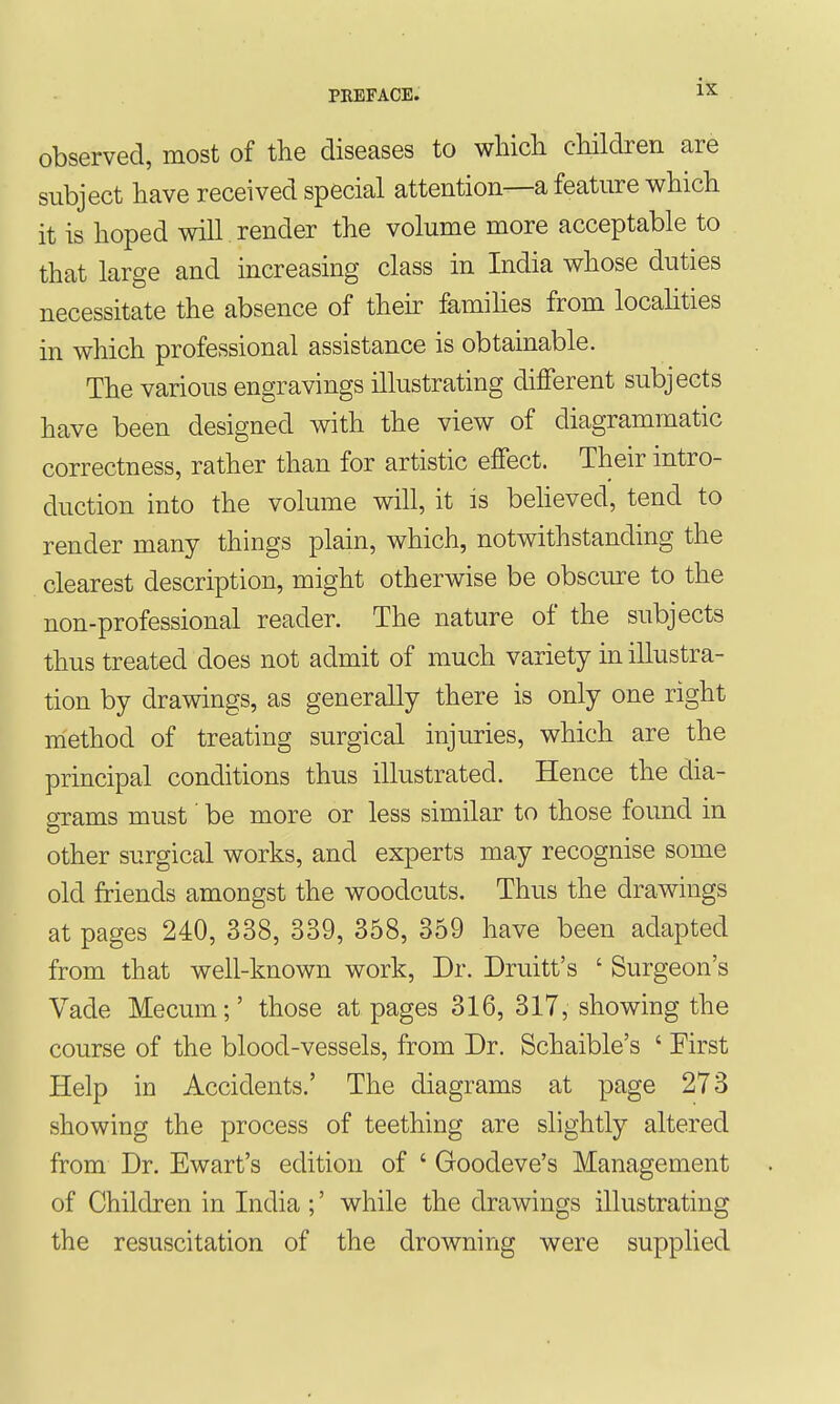 observed, most of the diseases to which children are subject have received special attention—a feature which it is hoped will render the volume more acceptable to that large and increasing class in India whose duties necessitate the absence of then: famihes from localities in which professional assistance is obtainable. The various engravings illustrating different subjects have been designed with the view of diagrammatic correctness, rather than for artistic effect. Their intro- duction into the volume will, it is beheved, tend to render many things plain, which, notwithstanding the clearest description, might otherwise be obscure to the non-professional reader. The nature of the subjects thus treated does not admit of much variety m illustra- tion by drawings, as generally there is only one right method of treating surgical injuries, which are the principal conditions thus illustrated. Hence the dia- grams must' be more or less similar to those found in other surgical works, and experts may recognise some old friends amongst the woodcuts. Thus the drawings at pages 240, 338, 339, 358, 359 have been adapted from that well-known work. Dr. Druitt's ' Surgeon's Vade Mecum;' those at pages 316, 317, showing the course of the blood-vessels, from Dr. Schaible's ' First Help in Accidents.' The diagrams at page 273 showing the process of teething are slightly altered from Dr. Ewart's edition of ' Goodeve's Management of Children in India ;' while the drawings illustrating the resuscitation of the drowning were supplied