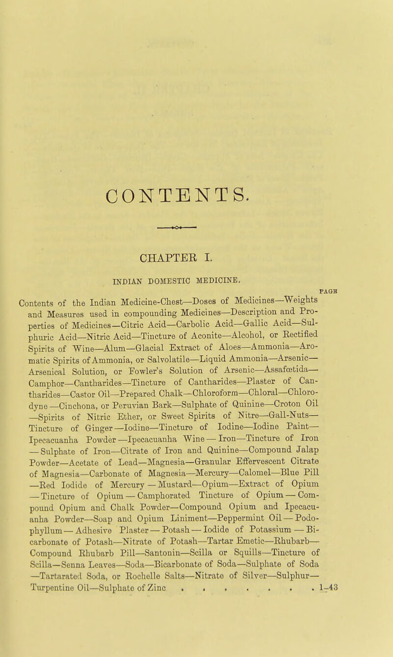 CONTENTS. CHAPTER I. INDIAN DOMESTIC MEDICINE. Contents of the Indian Medicine-Chest—Doses of Medicines—Weights and Measures used in compounding Medicines—Description and Pro- perties of Medicines—Citric Acid—Carbolic Acid—Gallic Acid—Sul- phuric Acid—Nitric Acid—Tincture of Aconite—Alcohol, or Rectified Spirits of Wine—Alum—Glacial Extract of Aloes—Ammonia—Aro- matic Spirits of Ammonia, or Salvolatile—Liquid Ammonia—Arsenic- Arsenical Solution, or Fowler's Solution of Arsenic—Assafoetida— Camphor—Cantharides—Tincture of Cantharides—Plaster of Can- tharides-Castor Oil—Prepared Chalk—Chloroform—Chloral—Chloro- dyne—Cinchona, or Peruvian Bark—Sulphate of Quinine—Croton Oil —Spirits of Nitric Ether, or Sweet Spirits of Nitre—Gail-Nuts— Tincture of Ginger—Iodine—Tincture of Iodine—Iodine Paint— Ipecacuanha Powder—Ipecacuanha Wine — Iron—Tincture of Iron — Sulphate of Iron—Citrate of Iron and Quinine—Compound Jalap Powder—Acetate of Lead—Magnesia—Granular Effervescent Citrate of Magnesia—Carbonate of Magnesia—Mercury—Calomel—Blue Pill —Eed Iodide of Mercury — Mustard—Opium—Extract of Opium — Tincture of Opium — Camphorated Tincture of Opium — Com- pound Opium and Chalk Powder—Compound Opium and Ipecacu- anha Powder—Soap and Opium Liniment—Peppermint Oil — Podo- phyllum— Adhesive Plaster — Potash — Iodide of Potassium — Bi- carbonate of Potash—Nitrate of Potash—Tartar Emetic—Rhubarb— Compound Rhubarb Pill—Santonin—Scilla or Squills—Tincture of Scilla—Senna Leaves—Soda—Bicarbonate of Soda—Sulphate of Soda —Tartarated Soda, or Roclielle Salts—Nitrate of Silver—Sulphur— Turpentine Oil—Sulphate of Zinc 1