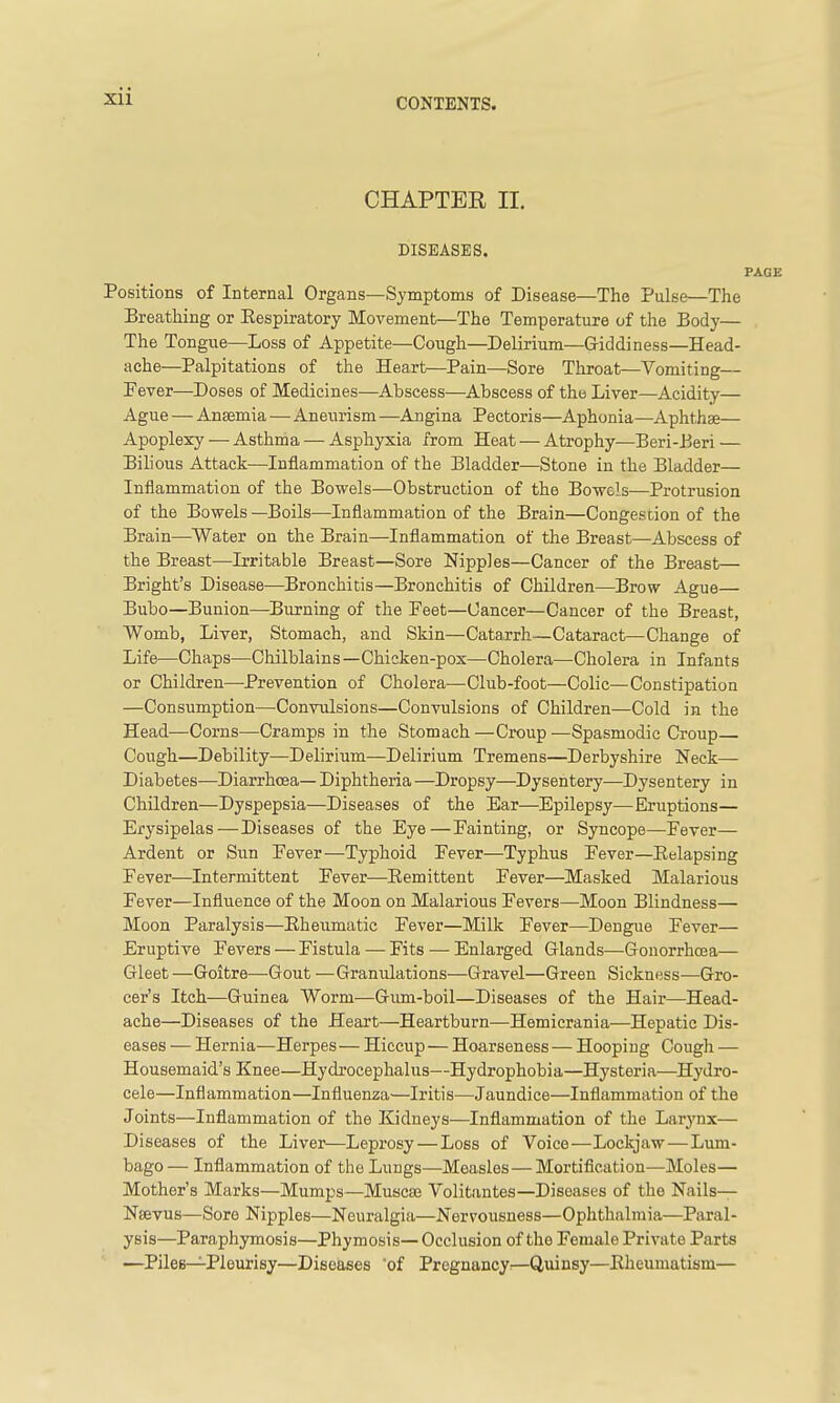 Xll CHAPTER II. DISEASES. PAGE Positions of Internal Organs—Symptoms of Disease—The Pulse—The Breathing or Eespiratory Movement—The Temperature of the Body— The Tongue—Loss of Appetite—Cough—Delirium—Giddiness—Head- ache—Palpitations of the Heart—Pain—Sore Throat—Vomiting— Fever—Doses of Medicines—Abscess—Abscess of the Liver—Acidity— Ague — Ansemia—Aneurism —Angina Pectoris—Aphonia—Aphthae— Apoplexy — Asthma — Asphyxia from Heat — Atrophy—Beri-Beri — Bihous Attack—Inflammation of the Bladder—Stone in the Bladder— Inflammation of the Bowels—Obstruction of the Bowels—Protrusion of the Bowels—Boils—Inflammation of the Brain—Congestion of the Brain—^Water on the Brain—Inflammation of the Breast—Abscess of the Breast—Irritable Breast—Sore Nipples—Cancer of the Breast— Bright's Disease—Bronchitis—Bronchitis of Children—Brow Ague— Bubo—Bunion—Burning of the Feet—Cancer—Cancer of the Breast, Womb, Liver, Stomach, and Skin—Catarrh—Cataract—Change of Life—Chaps—Chilblains—Chicken-pox—Cholera—Cholera in Infants or Children—Prevention of Cholera—Club-foot—Colic—Constipation —Consumption—Convulsions—Convulsions of Children—Cold in the Head—Corns—Cramps in the Stomach—Croup—Spasmodic Croup Cough—Debility^—Delirium—Delirium Tremens—Derbyshire Neck— Diabetes—Diarrhcsa— Diphtheria —Dropsy—Dysentery—Dysentery in Children—Dyspepsia—Diseases of the Ear—Epilepsy—Eruptions— Erysipelas—Diseases of the Eye—Fainting, or Syncope—Fever— Ardent or Sun Fever—Typhoid Fever—Typhus Fever—Eelapsing Fever—Intermittent Fever—Eemittent Fever—Masked Malarious Fever—Influence of the Moon on Malarious Fevers—Moon Blindness— Moon Paralysis—Eheumatic Fever—Milk Fever—Dengue Fever— Eruptive Fevers — Fistula — Fits — Enlarged Glands—Gonorrhoea— Gleet—Goitre—Gout —Granulations—Gravel—Green Sickness—Gro- cer's Itch—Guinea Worm—Gimi-boil—Diseases of the Hair—Head- ache—Diseases of the Heart—Heartburn—Hemicrania—Hepatic Dis- eases — Hernia—Herpes— Hiccup — Hoarseness — Hooping Cough — Housemaid's Knee—Hydrocephalus—Hydrophobia—Hysteria—Hydro- cele—Inflammation—Influenza—Iritis—Jaundice—Inflammation of the Joints—Inflammation of the Kidneys—Inflammation of the Larynx— Diseases of the Liver—Leprosy — Loss of Voice—Lockjaw — Lum- bago— Inflammation of the Lungs—Measles — Mortification—Moles— Mother's Marks—Mumps—Muscse Volitantes—Diseases of the Nails— Nsevus—Sore Nipples—Neuralgia—Nervousness—Ophthalmia—Paral- ysis—Paraphymosis—Phymosis— Occlusion of the Female Private Parts —Piles—^Pleurisy—Diseases 'of Pregnancy^—Quinsy—Eheumatiam—