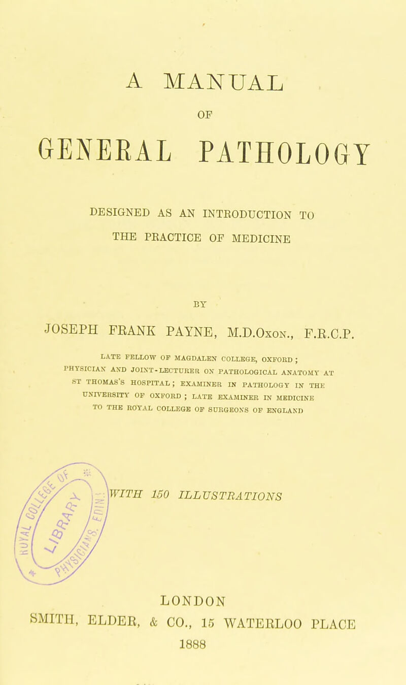 A MANUAL OP GENEEAL PATHOLOGY DESIGNED AS AN INTRODUCTION TO THE PEACTICE OF MEDICINE BY JOSEPH FEANK PAYNE, M.D.Oxon., F.R.C.P. LATE FELLOW OP MAGDALEN COLLEGE, OXFOBD ; PHYSICIAN AND JOINT-LECTURER ON PATHOLOGICAL ANATOMY AT ST THOMAS'S HOSPITAL; EXAMINER IN PATHOLOGY IN THE UNrV-ERSITY OP OXFORD ; LATE EXAMINER IN MEDICINE TO THE ROYAL COLLEGE OP SURGEONS OP ENGLAND \WITH 150 ILLUSTRATIONS LONDON SMITH, ELDER, & CO., 15 WATERLOO PLACE 1888