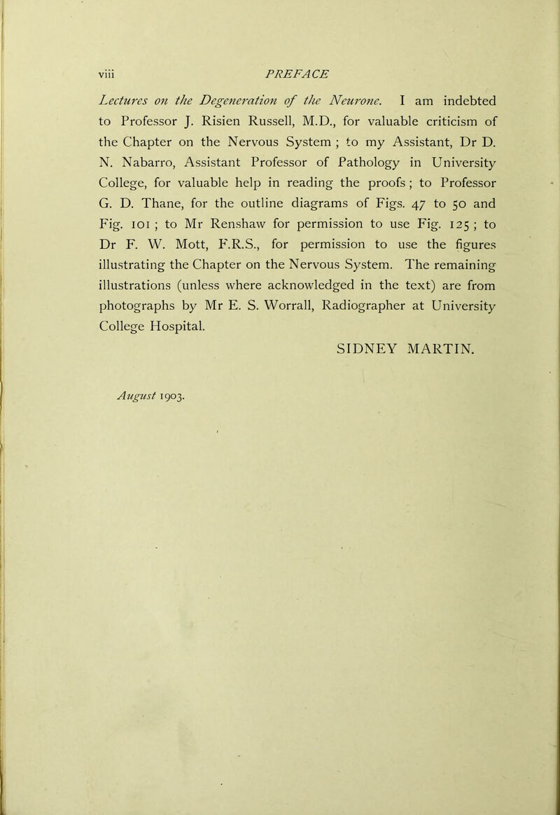 Lectures on the Degeneration of the Neurone. I am indebted to Professor J. Risien Russell, M.D., for valuable criticism of the Chapter on the Nervous System ; to my Assistant, Dr D. N. Nabarro, Assistant Professor of Pathology in University College, for valuable help in reading the proofs; to Professor G. D. Thane, for the outline diagrams of Figs. 47 to 50 and Fig. loi ; to Mr Renshaw for permission to use Fig. 125 ; to Dr F. W. Mott, P'.R.S., for permission to use the figures illustrating the Chapter on the Nervous System. The remaining illustrations (unless where acknowledged in the text) are from photographs by Mr E. S. Worrall, Radiographer at University College Hospital. SIDNEY MARTIN. August 1903.
