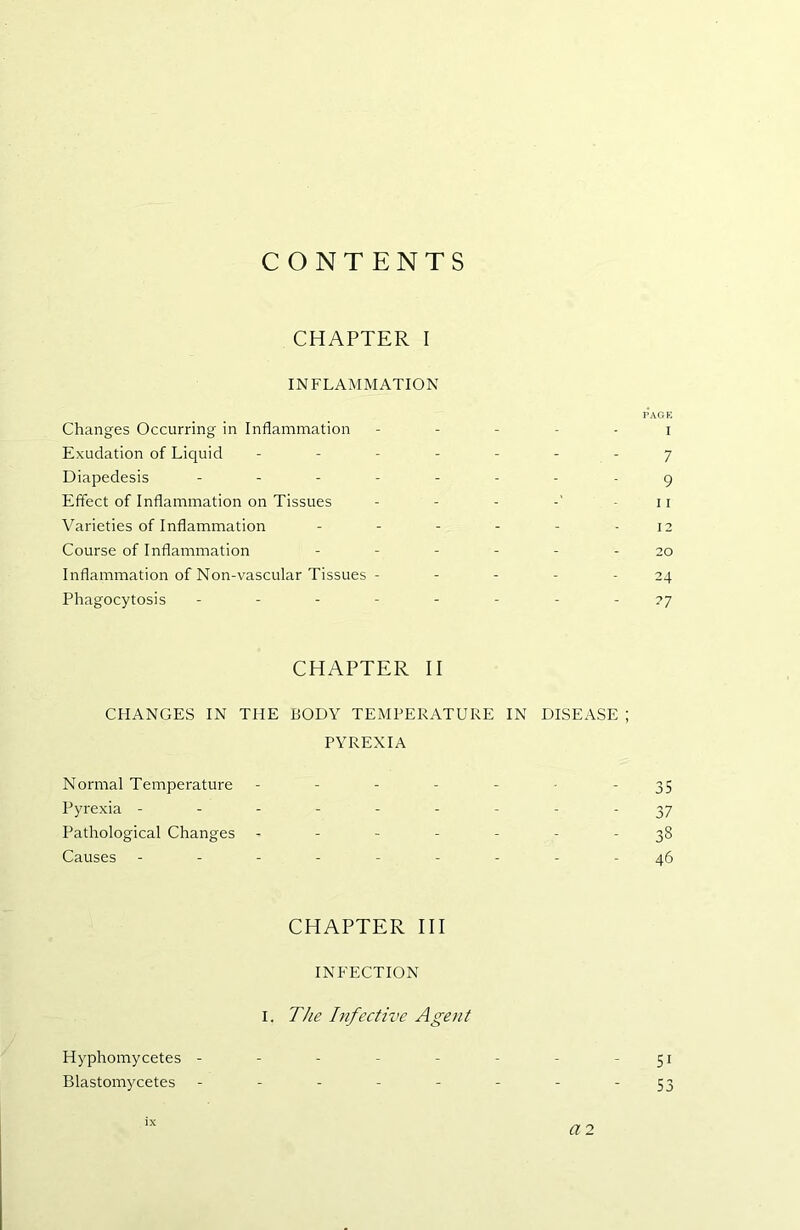 CONTENTS CHAPTER I INFLAMMATION I’AGK Changes Occurring in Inflammation ----- i Exudation of Liquid - - - - - - - 7 Diapedesis ------- - 9 Effect of Inflammation on Tissues - - - - 11 Varieties of Inflammation - - - - - - 12 Course of Inflammation ------ 20 Inflammation of Non-vascular Tissues - - - - - 24 Phagocytosis -------- 77 CHAPTER II CHANGES IN THE BODY TEMPERATURE IN DISEASE ; PYREXIA Normal Temperature - - - - - • - 35 Pyrexia --------- 37 Pathological Changes ------- 38 Causes ---------46 CHAPTER HI INFECTION I. The Infective Agent Hyphomycetes - - - - - - - ' 51 Blastomycetes - - - - - - - - 53