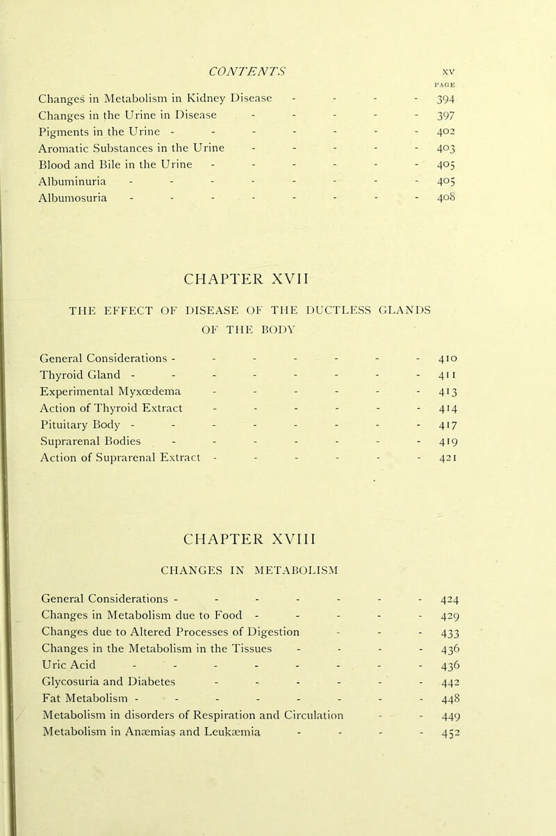 PAGE Changes in Metabolism in Kidney Disease - - - - 394 Changes in the Urine in Disease . . . . . 397 Pigments in the Urine ------- 402 Aromatic Substances in the Urine . . . - - 403 Blood and Bile in the Urine ------ 405 Albuminuria -------- 405 Albumosuria -------- 40S CHAPTER XVII THE EFFECT OF DISEASE OF THE DUCTLESS GLANDS OF THE BODY General Considerations ------- 410 Thyroid Gland - - - - - - - - 411 Experimental Myxoedema - - - - - - 413 Action of Thyroid Extract - - - - - - 414 Pituitary Body - - - - - - - - 417 Suprarenal Bodies - - - - - - - 419 Action of Suprarenal Extract - - - - - - 421 CHAPTER XVIII CHANGES IN METABOLISM General Considerations ------- 424 Changes in Metabolism due to Food ----- 429 Changes due to Altered Processes of Digestion - - - 433 Changes in the Metabolism in the Tissues . . - - 436 Uric Acid 435 Glycosuria and Diabetes ------ 442 Fat Metabolism -------- 448 Metabolism in disorders of Respiration and Circulation - - 449 Metabolism in Anaemias and Leukaemia . . - - 452