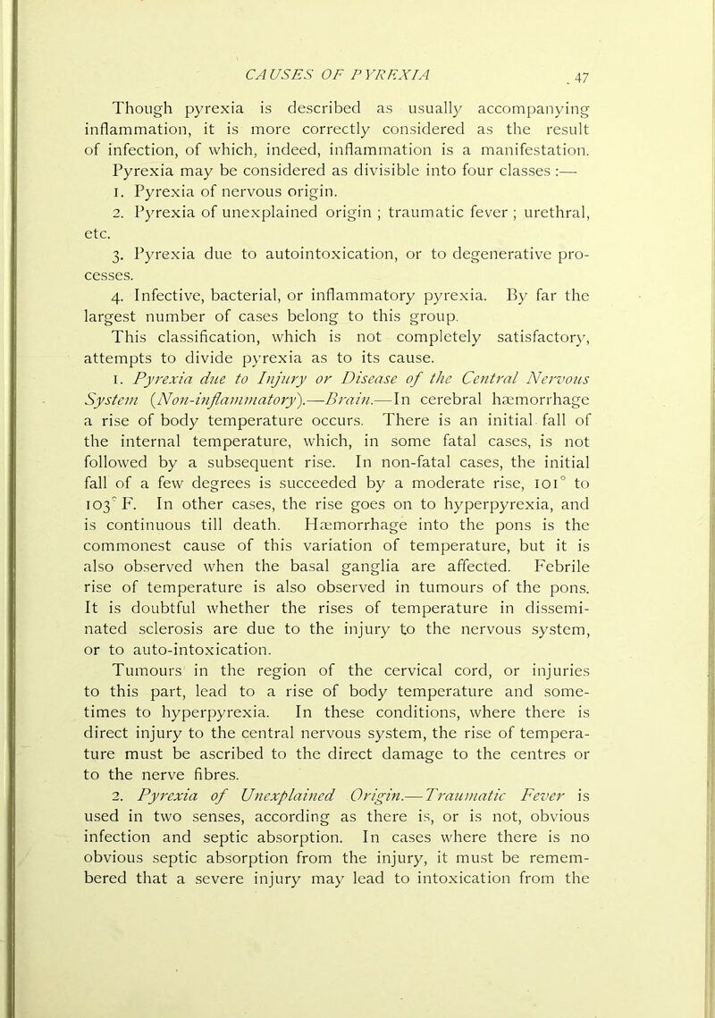 CAUSES OF PYREXIA Though pyrexia is described as usuall)^ accompanying inflammation, it is more correctly considered as the result of infection, of which, indeed, inflammation is a manifestation. Pyrexia may be considered as divisible into four classes ;— 1. Pyrexia of nervous origin. 2. P}''rexia of unexplained origin ; traumatic fever ; urethral, etc. 3. Pyrexia due to autointoxication, or to degenerative pro- cesses. 4. Infective, bacterial, or inflammatory pyrexia. By far the largest number of cases belong to this group. This classification, which is not completely satisfactory, attempts to divide pyrexia as to its cause. 1. Pyrexia due to Injury or Disease of the Central Nervous System {^Non-inflammatory').—Brain.—In cerebral haemorrhage a rise of body temperature occurs. There is an initial fall of the internal temperature, which, in some fatal cases, is not followed by a subsequent rise. In non-fatal cases, the initial fall of a few degrees is succeeded by a moderate rise, 101° to 103'F. In other cases, the rise goes on to hyperpyrexia, and is continuous till death. Haemorrhage into the pons is the commonest cause of this variation of temperature, but it is also observed when the basal ganglia are affected. Febrile rise of temperature is also observed in tumours of the pons. It is doubtful whether the rises of temperature in dissemi- nated sclerosis are due to the injury to the nervous system, or to auto-intoxication. Tumours in the region of the cervical cord, or injuries to this part, lead to a rise of body temperature and some- times to hyperpyrexia. In these conditions, where there is direct injury to the central nervous system, the rise of tempera- ture must be ascribed to the direct damage to the centres or to the nerve fibres. 2. Pyrexia of Unexplained Origin.— Ti'aumatic Fever is used in two senses, according as there is, or is not, obvious infection and septic absorption. In cases where there is no obvious septic absorption from the injury, it must be remem- bered that a severe injury may lead to intoxication from the