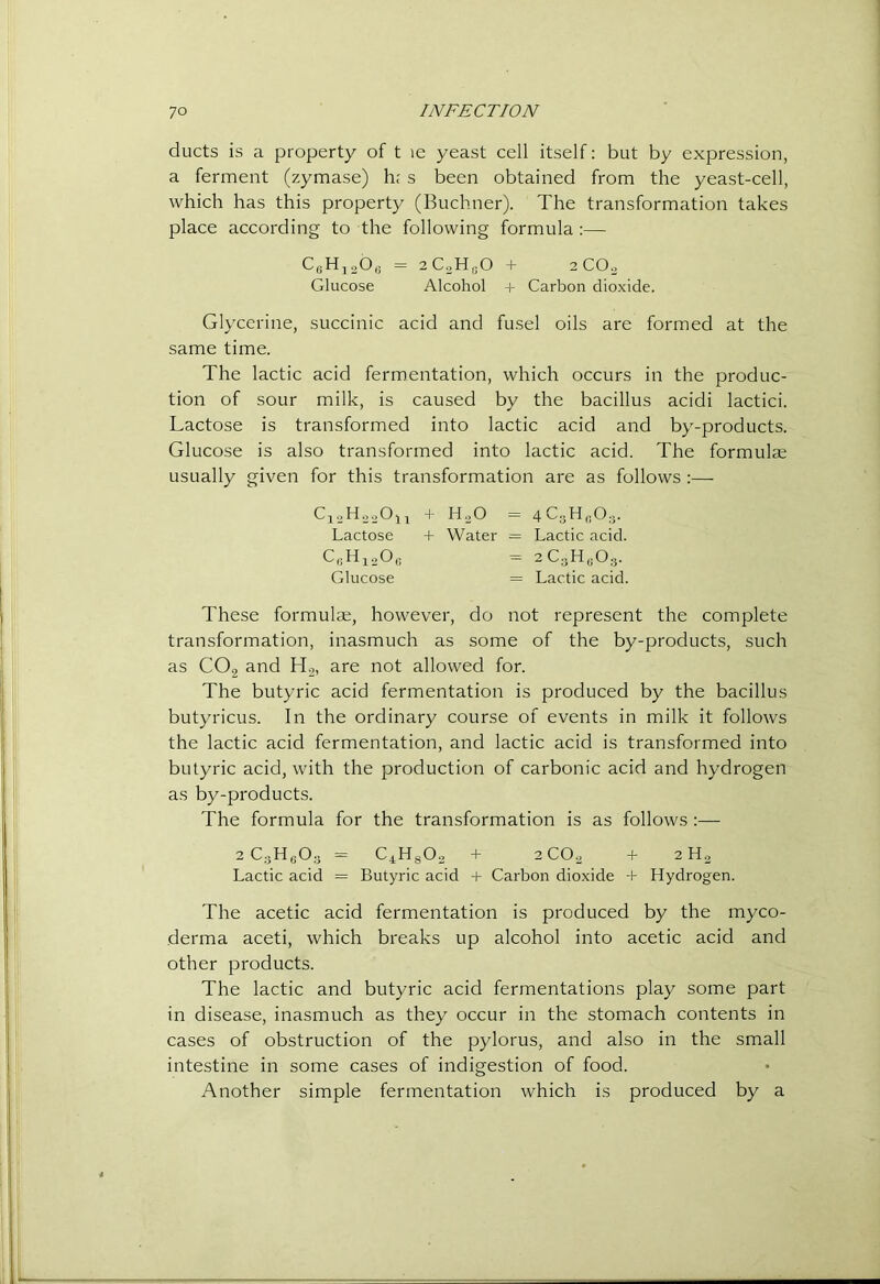 ducts is a property of t le yeast cell itself: but by expression, a ferment (zymase) h; s been obtained from the yeast-cell, which has this property (Buchner). The transformation takes place according to the following formula;— CfiHjoO,; = aC^HtiO + 2CO0 Glucose Alcohol + Carbon dioxide. Glycerine, succinic acid and fusel oils are formed at the same time. The lactic acid fermentation, which occurs in the produc- tion of sour milk, is caused by the bacillus acidi lactici. Lactose is transformed into lactic acid and by-products. Glucose is also transformed into lactic acid. The formulae usually given for this transformation are as follows;— C12H00O11 + H.O = 4CoH,,0.j. Lactose + Water = Lactic acid. C,;H]^20(i = 2C;3H|;0;3. Glucose = Lactic acid. These formulte, however, do not represent the complete transformation, inasmuch as some of the by-products, such as CO2 and H2, are not allowed for. The butyric acid fermentation is produced by the bacillus butyricus. In the ordinary course of events in milk it follows the lactic acid fermentation, and lactic acid is transformed into butyric acid, with the production of carbonic acid and hydrogen as by-products. The formula for the transformation is as follows :— 2 C.jH,;0;j = C4Hg02 + 2CO2 + 2 Ho Lactic acid = Butyric acid + Carbon dioxide -h Hydrogen. The acetic acid fermentation is produced by the myco- derma aceti, which breaks up alcohol into acetic acid and other products. The lactic and butyric acid fermentations play some part in disease, inasmuch as they occur in the stomach contents in cases of obstruction of the pylorus, and also in the small intestine in some cases of indigestion of food. Another simple fermentation which is produced by a