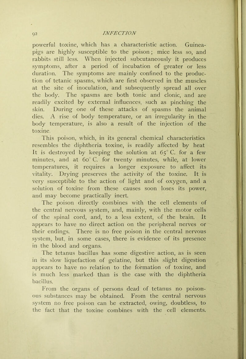 powerful toxine, which has a characteristic action. Guinea- pigs are highly susceptible to the poison ; mice less so, and rabbits still less. When injected subcutaneously it produces symptoms, after a period of incubation of greater or less duration. The symptoms are mainly confined to the produc- tion of tetanic spasms, which are first observed in the muscles at the site of inoculation, and subsequently spread all over the body. The spasms are both tonic and clonic, and are readily excited by external influences, such as pinching the skin. During one of these attacks of spasms the animal dies. A rise of body temperature, or an irregularity in the body temperature, is also a result of the injection of the toxine. This poi.son, which, in its general chemical characteristics resembles the diphtheria toxine, is readily affected by heat It is destroyed by keeping the solution at 65° C. for a few minutes, and at 60° C. for twenty minutes, while, at lower temperatures, it requires a longer exposure to affect its vitality. Drying preserves the activity of the toxine. It is very susceptible to the action of light and of oxygen, and a solution of toxine from these causes soon loses its power, and may become practically inert. The poison directly combines with the cell elements of the central nervous system, and, mainly, with the motor cells of the spinal cord, and, to a less extent, of the brain. It appears to have no direct action on the peripheral nerves or their endings. There is no free poison in the central nervous system, but, in some cases, there is evidence of its presence in the blood and organs. The tetanus bacillus has some digestive action, as is seen in its slow liquefaction of gelatine, but this slight digestion appears to have no relation to the formation of toxine, and is much less marked than is the case with the diphtheria bacillus. From the organs of persons dead of tetanus no poison- ous substances may be obtained. From the central nervous system no free poison can be extracted, owing, doubtless, to the fact that the toxine combines with the cell elements.