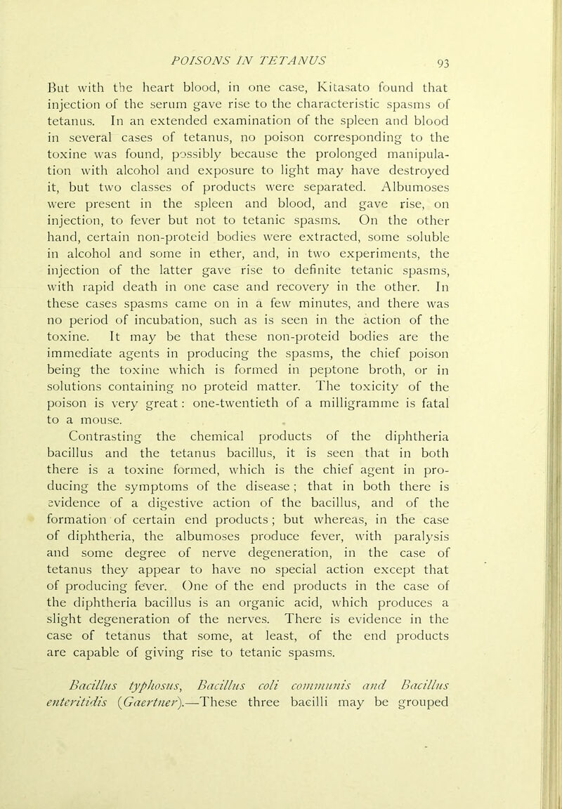 POISONS IN TETANUS Ikit with the heart blood, in one case, Kitasato found that injection of the serum gave rise to the characteristic spasms of tetanus. In an extended examination of the spleen and blood in several cases of tetanus, no poison corresponding to the toxine was found, possibly because the prolonged manipula- tion with alcohol and exposure to light may have destroyed it, but two classes of products were separated. Albumoses were present in the spleen and blood, and gave rise, on injection, to fever but not to tetanic spasms. On the other hand, certain non-proteid bodies were extracted, some soluble in alcohol and some in ether, and, in two experiments, the injection of the latter gave rise to definite tetanic spasms, with rapid death in one case and recovery in the other. In these cases spasms came on in a few minutes, and there was no period of incubation, such as is seen in the action of the toxine. It may be that these non-proteid bodies are the immediate agents in producing the spasms, the chief poison being the toxine which is formed in peptone broth, or in solutions containing no proteid matter. The toxicity of the poison is very great: one-twentieth of a milligramme is fatal to a mouse. Contrasting the chemical products of the diphtheria bacillus and the tetanus bacillus, it is seen that in both there is a toxine formed, which is the chief agent in pro- ducing the symptoms of the disease; that in both there is evidence of a digestive action of the bacillus, and of the formation of certain end products; but whereas, in the case of diphtheria, the albumoses produce fever, with paralysis and some degree of nerve degeneration, in the case of tetanus they appear to have no special action except that of producing fever. One of the end products in the case of the diphtheria bacillus is an organic acid, which produces a slight degeneration of the nerves. There is evidence in the case of tetanus that some, at least, of the end products are capable of giving rise to tetanic spasms. Bacillus typhosus, Bacillus coli communis ami Bacillus enteritidis {Gaertner).—These three bacilli may be grouped