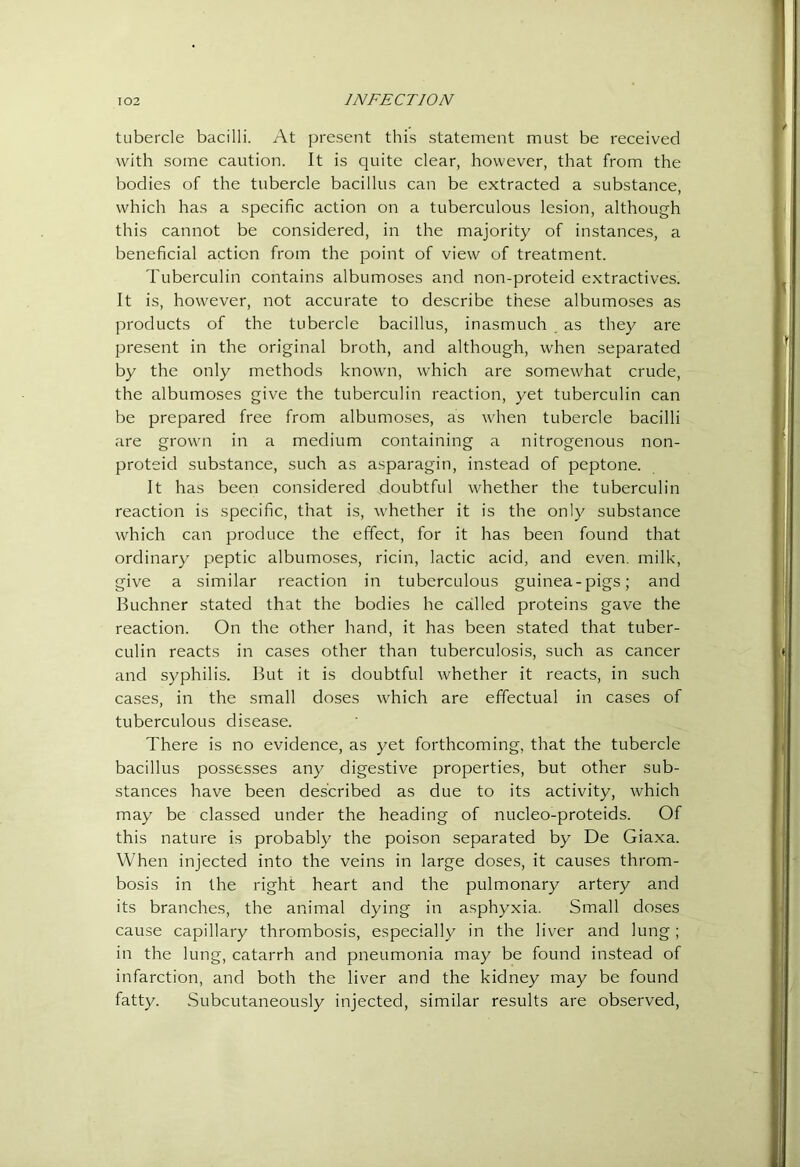 tubercle bacilli. At pre.sent this statement must be received with some caution. It is quite clear, however, that from the bodies of the tubercle bacillus can be extracted a substance, which has a specific action on a tuberculous lesion, although this cannot be considered, in the majority of instances, a beneficial action from the point of view of treatment. Tuberculin contains albumoses and non-proteid extractives. It is, however, not accurate to describe these albumoses as products of the tubercle bacillus, inasmuch as they are I^resent in the original broth, and although, when separated by the only methods known, which are somewhat crude, the albumoses give the tuberculin reaction, yet tuberculin can be prepared free from albumoses, as when tubercle bacilli are grown in a medium containing a nitrogenous non- proteid substance, such as asparagin, instead of peptone. It has been considered doubtful whether the tuberculin reaction is specific, that is, whether it is the only substance which can produce the effect, for it has been found that ordinary peptic albumoses, ricin, lactic acid, and even, milk, give a similar reaction in tuberculous guinea-pigs; and Buchner stated that the bodies he called proteins gave the reaction. On the other hand, it has been stated that tuber- culin reacts in cases other than tuberculosis, such as cancer and syphilis. But it is doubtful whether it reacts, in such ca.ses, in the small doses which are effectual in cases of tuberculous disease. There is no evidence, as yet forthcoming, that the tubercle bacillus possesses any digestive properties, but other sub- stances have been described as due to its activity, which may be classed under the heading of nucleo-proteids. Of this nature is probably the poison separated by De Giaxa. When injected into the veins in large doses, it causes throm- bosis in the right heart and the pulmonary artery and its branches, the animal dying in asphyxia. Small doses cause capillary thrombosis, especially in the liver and lung; in the lung, catarrh and pneumonia may be found instead of infarction, and both the liver and the kidney may be found fatty. Subcutaneously injected, similar results are observed.