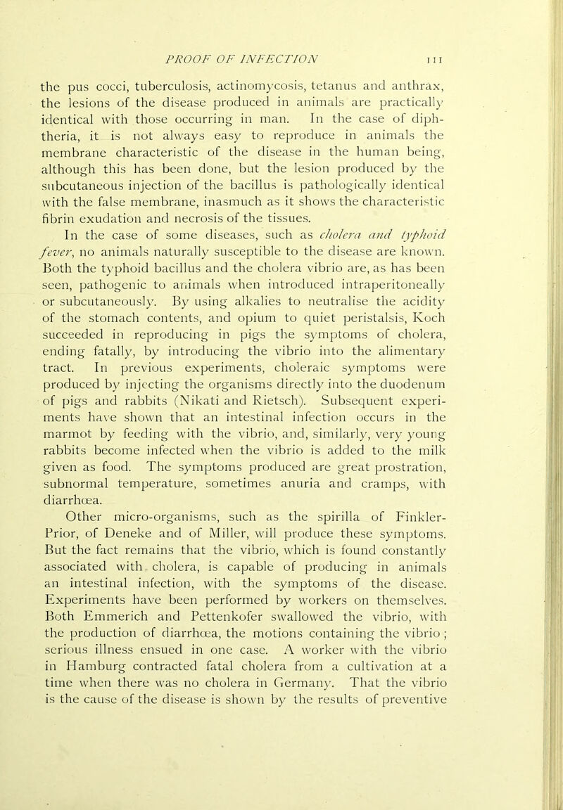 the pus cocci, tuberculosis, actinomycosis, tetanus and anthrax, the lesions of the disease produced in animals are practically identical with those occurring in man. In the case of diph- theria, it is not always easy to reproduce in animals the membrane characteristic of the disease in the human being, although this has been done, but the lesion produced by the subcutaneous injection of the bacillus is pathologically identical with the false membrane, inasmuch as it shows the characteristic fibrin exudation and necrosis of the tissues. In the case of some diseases, such as cholera and typhoid fever, no animals naturally susceptible to the disease are known. Both the typhoid bacillus and the cholera vibrio are, as has been seen, pathogenic to atiimals when introduced intraperitoneally or subcutaneously. By using alkalies to neutralise the acidity of the stomach contents, and opium to quiet peristalsis, Koch succeeded in reproducing in pigs the symptoms of cholera, ending fatally, by introducing the vibrio into the alimentary tract. In previous experiments, choleraic symptoms were produced by injecting the organisms directly into the duodenum of pigs and rabbits (Nikati and Rietsch). Subsequent experi- ments have shown that an intestinal infection occurs in the marmot by feeding with the vibrio, and, similarly, very young rabbits become infected when the vibrio is added to the milk given as food. The symptoms produced are great prostration, subnormal temperature, sometimes anuria and cramps, with diarrhoea. Other micro-organisms, such as the spirilla of Finkler- Prior, of Deneke and of Miller, will produce these symptoms. But the fact remains that the vibrio, which is found constantly associated with cholera, is capable of producing in animals an intestinal infection, with the symptoms of the disease. Elxperiments have been performed by workers on themselves. Both Emmerich and Pettenkofer swallowed the vibrio, with the production of diarrhoea, the motions containing the vibrio; serious illness ensued in one case. A worker with the vibrio in Hamburg contracted fatal cholera from a cultivation at a time when there was no cholera in Germany. That the vibrio is the cause of the disease is shown by the results of preventive