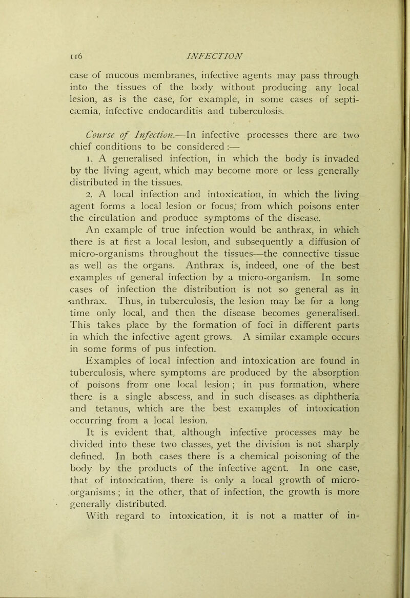 case of mucous membranes, infective agents may pass through into the tissues of the body without producing any local lesion, as is the case, for example, in some cases of septi- caemia, infective endocarditis and tuberculosis. Course of Infection.—In infective processes there are two chief conditions to be considered :— 1. A generalised infection, in which the body is invaded by the living agent, which may become more or less generally distributed in the tissues. 2. A local infection and intoxication, in which the living agent forms a local lesion or focus,' from which poisons enter the circulation and produce symptoms of the disease. An example of true infection would be anthrax, in which there is at first a local lesion, and subsequently a diffusion of micro-organisms throughout the tissues—the connective tissue as well as the organs. Anthrax is, indeed, one of the best examples of general infection by a micro-organism. In some cases of infection the distribution is not so general as in -anthrax. Thus, in tuberculosis, the lesion may be for a long time only local, and then the disease becomes generalised. This takes place by the formation of foci in different parts in which the infective agent grows. A similar example occurs in some forms of pus infection. Examples of local infection and intoxication are found in tuberculosis, where symptoms are produced by the absorption of poisons from- one local lesion; in pus formation, where there is a single abscess, and in such diseases, as diphtheria and tetanus, which are the best examples of intoxication occurring from a local lesion. It is evident that, although infective processes may be divided into these two classes, yet the division is not sharply defined. In both cases there is a chemical poisoning of the body by the products of the infective agent. In one case, that of intoxication, there is only a local growth of micro- organisms ; in the other, that of infection, the growth is more generally distributed. With regard to intoxication, it is not a matter of in-