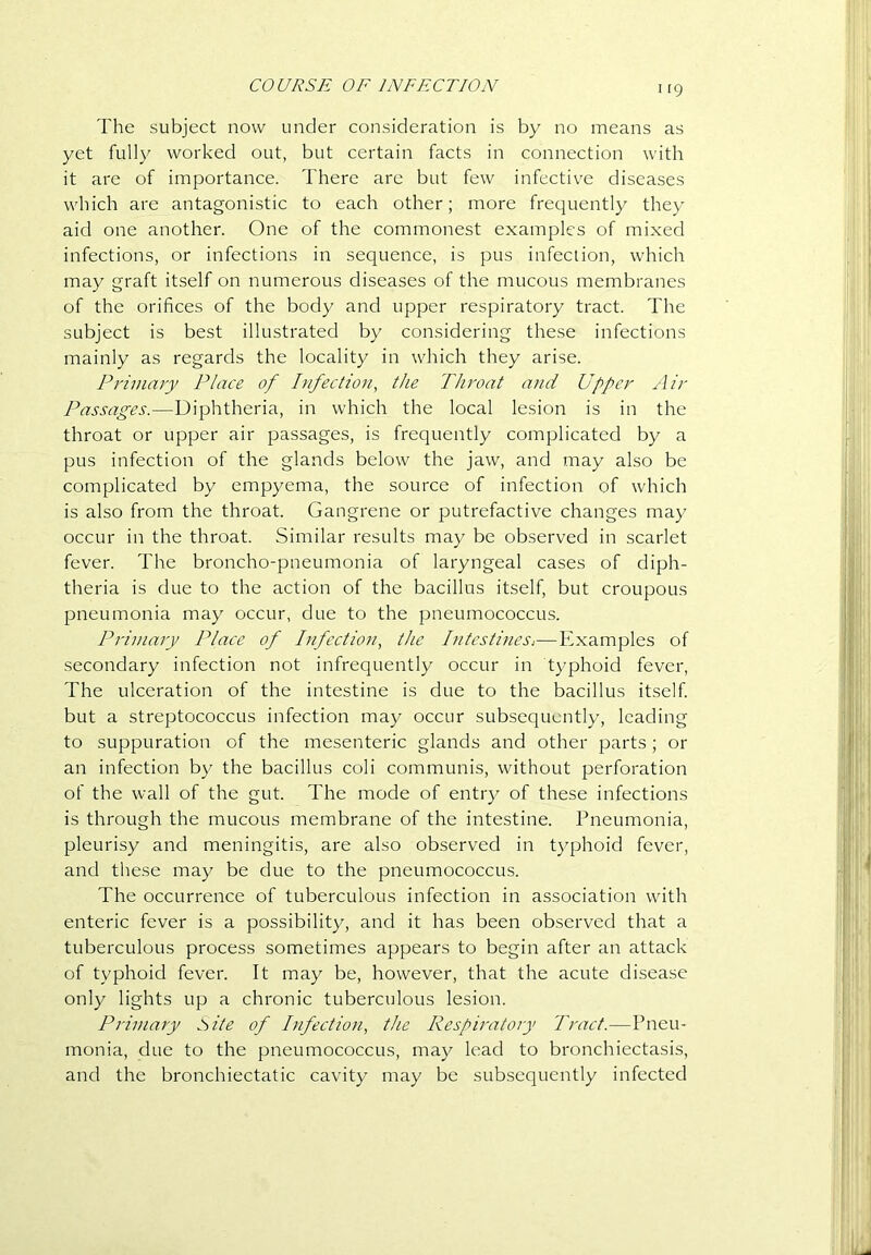 irg The subject now under consideration is by no means as yet fully worked out, but certain facts in connection with it are of importance. There are but few infectiv'e diseases which are antagonistic to each other; more frecjuently they aid one another. One of the commonest examples of mixed infections, or infections in sequence, is pus infection, which may graft itself on numerous diseases of the mucous membranes of the orifices of the body and upper respiratory tract. The subject is best illustrated by considering these infections mainly as regards the locality in which they arise. Primary Place of Infection, the Throat and Upper Air Passages.—Diphtheria, in which the local lesion is in the throat or upper air passages, is frequently complicated by a pus infection of the glands below the jaw, and may also be complicated by empyema, the source of infection of which is also from the throat. Gangrene or putrefactive changes may occur in the throat. Similar results may be observed in scarlet fever. The broncho-pneumonia of laryngeal cases of diph- theria is due to the action of the bacillus itself, but croupous pneumonia may occur, due to the pneumococcus. Primary Place of Infection, the Intestines,—Examples of secondary infection not infrequently occur in typhoid fever. The ulceration of the intestine is due to the bacillus itself but a streptococcus infection may occur subsequently, leading to suppuration of the mesenteric glands and other parts; or an infection by the bacillus coli communis, without perforation of the wall of the gut. The mode of entry of these infections is through the mucous membrane of the intestine. Pneumonia, pleurisy and meningitis, are also observed in t}q3hoid fever, and these may be due to the pneumococcus. The occurrence of tuberculous infection in association with enteric fever is a possibility, and it has been observed that a tuberculous process sometimes appears to begin after an attack of typhoid fever. It may be, however, that the acute disease only lights up a chronic tuberculous lesion. Primary tsite of Infection, the Respiratory Tract.—Pneu- monia, due to the pneumococcus, may lead to bronchiectasis, and the bronchiectatic cavity may be subsequently infected