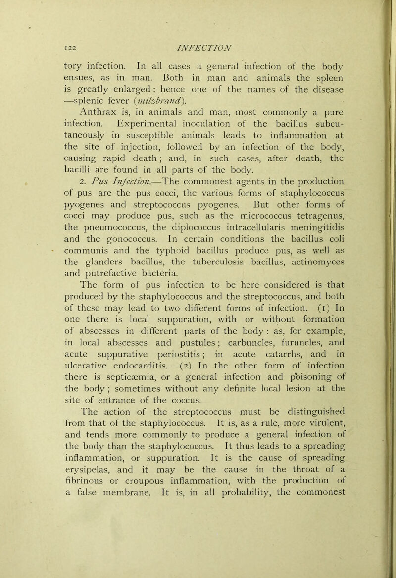 tory infection. In all cases a general infection of the body ensues, as in man. Both in man and animals the spleen is greatly enlarged : hence one of the names of the disease —splenic fever {inilzbrand). Anthrax is, in animals and man, most commonly a pure infection. Experimental inoculation of the bacillus subcu- taneously in susceptible animals leads to inflammation at the site of injection, followed by an infection of the body, causing rapid death; and, in such cases, after death, the bacilli are found in all parts of the body. 2. Pus Infection.—The commonest agents in the production of pus are the pus cocci, the various forms of staphylococcus pyogenes and streptococcus pyogenes. But other forms of cocci may produce pus, such as the micrococcus tetragenus, the pneumococcus, the diplococcus intracellularis meningitidis and the gonococcus. In certain conditions the bacillus coli communis and the typhoid bacillus produce pus, as well as the glanders bacillus, the tuberculosis bacillus, actinom)’ces and putrefactive bacteria. The form of pus infection to be here considered is that produced by the staphylococcus and the streptococcus, and both of these may lead to two different forms of infection, (i) In one there is local suppuration, with or without formation of abscesses in different parts of the body : as, for example, in local abscesses and pustules; carbuncles, furuncles, and acute suppurative periostitis; in acute catarrhs, and in ulcerative endocarditis. (21 In the other form of infection there is septicaemia, or a general infection and poisoning of the body ; sometimes without any definite local lesion at the site of entrance of the coccus. The action of the streptococcus must be distinguished from that of the staphylococcus. It is, as a rule, more virulent, and tends more commonly to produce a general infection of the body than the staphylococcus. It thus leads to a spreading inflammation, or suppuration. It is the cause of spreading erysipelas, and it may be the cause in the throat of a fibrinous or croupous inflammation, with the production of a false membrane. It is, in all probability, the commonest