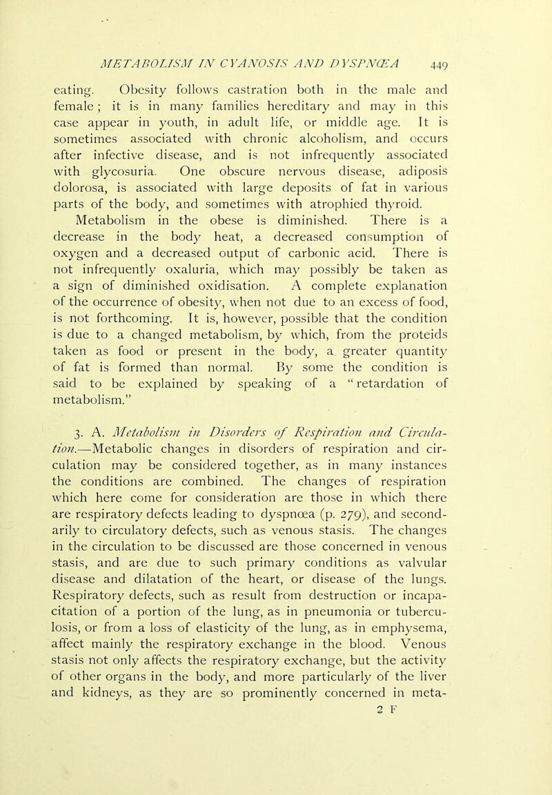 eating. Obesity follows castration both in the male and female ; it is in many families hereditary and may in this case appear in youth, in adult life, or middle age. It is sometimes associated with chronic alcoholism, and occurs after infective disease, and is not infrequently associated with glycosuria. One obscure nervous disease, adiposis dolorosa, is associated with large deposits of fat in various parts of the body, and sometimes with atrophied thyroid. Metabolism in the obese is diminished. There is a decrease in the body heat, a decreased consumption of oxygen and a decreased output of carbonic acid. There is not infrequently oxaluria, which may possibly be taken as a sign of diminished oxidisation. A complete explanation of the occurrence of obesity, when not due to an excess of food, is not forthcoming. It is, however, possible that the condition is due to a changed metabolism, by which, from the proteids taken as food or present in the body, a greater quantity of fat is formed than normal. By some the condition is said to be explained by speaking of a “ retardation of metabolism.” 3. A. Metabolism in Disorders of Respiration and Circiila- tion.—Metabolic changes in disorders of respiration and cir- culation may be considered together, as in many instances the conditions are combined. The changes of respiration which here come for consideration are those in which there are respiratory defects leading to dyspnoea (p. 279), and second- arily to circulatory defects, such as venous stasis. The changes in the circulation to be discussed are those concerned in venous stasis, and are due to such primary conditions as valvular disease and dilatation of the heart, or disease of the lungs. Respiratory defects, such as result from destruction or incapa- citation of a portion of the lung, as in pneumonia or tubercu- losis, or from a loss of elasticity of the lung, as in emphysema, affect mainly the respiratory exchange in the blood. Venous stasis not only affects the respiratory exchange, but the activity of other organs in the body, and more particularly of the liver and kidneys, as they are so prominently concerned in meta- 2 F