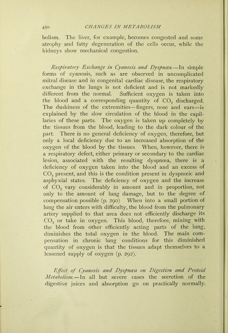 holism. The liver, for example, becomes congested and some atrophy and fatty degeneration of the cells occur, while the kidneys show mechanical congestion. Respiratory Exchange in Cyanosis and Dyspnoea.—In simple forms of cyanosis, such as are observed in uncomplicated mitral disease and in congenital cardiac disease, the respiratory exchange in the lungs is not deficient and is not markedly different from the normal. Sufficient oxygen is taken into the blood and a corresponding quantity of CO., discharged. The duskiness of the extremities—fingers, nose and ears—is explained by the slow circulation of the blood in the capil- laries of these parts. The oxygen is taken up completely by the tissues from the blood, leading to the dark colour of the part. There is no general deficiency of oxygen, therefore, but only a local deficiency due to an increased absorption of the oxygen of the blood by the tissues. When, however, there is a respiratory defect, either primary or secondary to the cardiac lesion, associated with the resulting dyspnoea, there is a deficiency of oxygen taken into the blood and an excess of CO2 present, and this is the condition present in dyspnoeic and asphyxial states. The deficiency of oxygen and the increase of CO2 vary considerably in amount and in proportion, not only to the amount of lung damage, but to the degree of compensation possible (p. 290) When into a small portion of lung the air enters with difficulty, the blood from the pulmonary artery supplied to that area does not efficiently discharge its CO2 or take in oxygen. This blood, therefore, mixing with the blood from other efficiently acting parts of the lung, diminishes the total oxygen in the blood. The main com- pensation in chronic lung conditions for this diminished quantity of oxygen is that the tissues adapt themselves to a lessened supply of oxygen (p. 292). Effect of Cyanosis and Dyspnoea on Digestion and Proteid Metabolism.—In all but severe cases the secretion of the digestive juices and absorption go on practically normally.