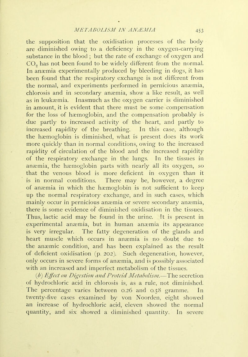 the supposition that the oxidisation processes of the body are diminished owing to a deficiency in the oxygen-carrying substance in the blood ; but the rate of exchange of oxygen and CO., has not been found to be widely different from the normal. In anaemia experimentally produced by bleeding in dogs, it has been found that the respiratory exchange is not different from the normal, and experiments performed in pernicious anaemia, chlorosis and in secondary anaemia, show a like result, as well as in leukaemia. Inasmuch as the oxygen carrier is diminished in amount, it is evident that there must be some compensation for the loss of haemoglobin, and the compensation probably is due partly to increased activity of the heart, and partly to increased rapidity of the breathing. In this case, although the haemoglobin is diminished, what is present does its work more quickly than in normal conditions, owing to the increased rapidity of circulation of the blood and the increased rapidity of the respiratory exchange in the lungs. In the tissues in anaemia, the haemoglobin parts with nearly all its oxygen, so that the venous blood is more deficient in oxygen than it is in normal conditions. There may be, however, a degree of anaemia in which the haemoglobin is not sufficient to keep up the normal respiratory exchange, and in such cases, which mainly occur in pernicious anaemia or severe secondary anaemia, there is some evidence of diminished oxidisation in the tissues. Thus, lactic acid may be found in the urine. It is present in experimental anaemia, but in human anaemia its appearance is very irregular. The fatty degeneration of the glands and heart muscle which occurs in anaemia is no doubt due to the anaemic condition, and has been explained as the result of deficient oxidisation (p. 202). Such degeneration, however, only occurs in severe forms of anaemia, and is possibly associated with an increased and imperfect metabolism of the tissues. ib') Ejfect OH Digestion and Proteid Metabolism.—The secretion of hydrochloric acid in chlorosis is, as a rule, not diminished. The percentage varies between 0.26 and 0.58 gramme. In twenty-five cases examined by von Noorden, eight showed an increase of hydrochloric acid, eleven showed the normal quantity, and six showed a diminished quantity. In severe
