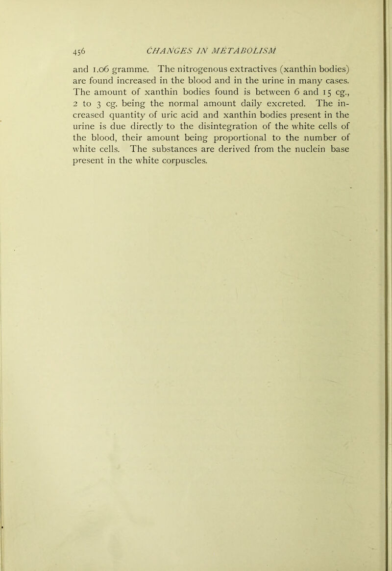 and i.o6 gramme. The nitrogenous extractives (xanthin bodies) are found increased in the blood and in the urine in many cases. The amount of xanthin bodies found is between 6 and 15 eg., 2 to 3 eg. being the normal amount daily excreted. The in- creased quantity of uric acid and xanthin bodies present in the urine is due directly to the disintegration of the white cells of the blood, their amount being proportional to the number of white cells. The substances are derived from the nuclein base present in the white corpuscles.