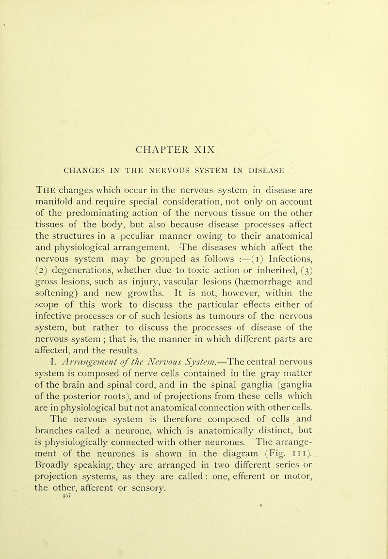CHAPTER XLX CHANGES IN THE NERVOUS SYSTEM IN DISEASE The changes which occur in the nervous system in disease are manifold and require special consideration, not only on account of the predominating action of the nervous tissue on the other tissues of the body, but also because disease processes affect the structures in a peculiar manner owing to their anatomical and physiological arrangement. The diseases which affect the nervous system may be grouped as follows :—(i) Infections, (2) degenerations, whether due to toxic action or inherited, (3) gross lesions, such as injury, vascular lesions (haemorrhage and softening) and new growths. It is not, however, within the scope of this work to discuss the particular effects either of infective processes or of such lesions as tumours of the nervous system, but rather to discuss the processes of disease of the nervous system ; that is, the manner in which different parts are affected, and the results. I. Arrangement of the Nervous System.—The central nervous system is composed of nerve cells contained in the gray matter of the brain and spinal cord, and in the spinal ganglia (ganglia of the posterior roots), and of projections from these cells which are in physiological but not anatomical connection with other cells. The nervous system is therefore composed of cells and branches called a neurone, which is anatomically distinct, but is physiologically connected with other neurones. The arrange- ment of the neurones is shown in the diagram (Fig. iii). Broadly speaking, they are arranged in two different series or projection systems, as they are called : one, efferent or motor, the other, afferent or sensory.
