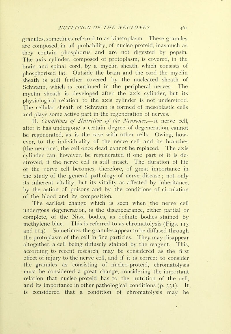 granules, sometimes referred to as kinetoplasrn. These granules are composed, in all probability, of nucleo-proteid, inasmuch as they contain phosphorus and are not digested by pepsin. The axis cylinder, composed of protoplasm, is covered, in the brain and spinal cord, by a myelin sheath, which consists of phosphorised fat. Outside the brain and the cord the myelin sheath is still further covered by the nucleated sheath of Schwann, which is continued in the peripheral nerves. The myelin sheath is developed after the axis cylinder, but its physiological relation to the axis cylinder is not understood. The cellular sheath of Schwann is formed of mesoblastic cells and plays some active part in the regeneration of nerves. II. Conditions of Nutrition of the Neurones.—A nerve cell, after it has undergone a certain degree of degeneration, cannot be regenerated, as is the case with other cells. Owing, how- ever, to the individuality of the nerve cell and its branches (the neurone), the cell once dead cannot be replaced. The axis cylinder can, however, be regenerated if one part of it is de- stroyed, if the nerve cell is still intact. The duration of life of the nerve cell becomes, therefore, of great importance in the study of the general pathology of nerve disease ; not only its inherent vitality, but its vitality as affected by inheritance, by the action of poisons and by the conditions of circulation of the blood and its composition. The earliest change which is seen when the nerve cell undergoes degeneration, is the disappearance, either partial or complete, of the Nissl bodies, as definite bodies stained by methylene blue. This is referred to as chromatolysis (Figs. 113 and 114). Sometimes the granules appear to be diffused through the protoplasm of the cell in fine particles. They may disappear altogether, a cell being diffusely stained by the reagent. This, according to recent research, may be considered as the first effect of injury to the nerve cell, and if it is correct to consider the granules as consisting of nucleo-proteid, chromatolysis must be considered a great change, considering the important relation that nucleo-proteid has to the nutrition of the cell, and its importance in other pathological conditions (p. 331). It is considered that a condition of chromatolysis may be