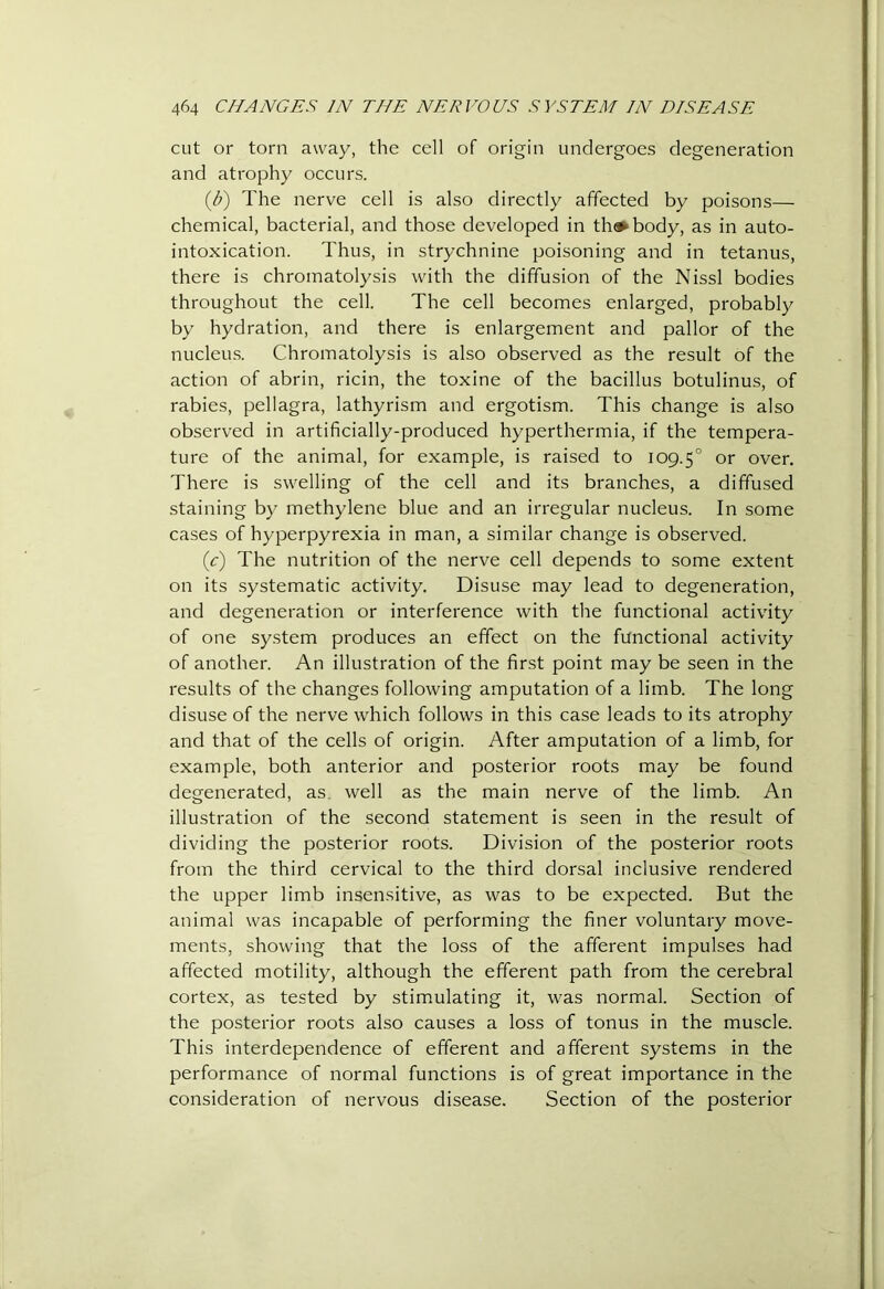 cut or torn away, the cell of origin undergoes degeneration and atrophy occurs. {b) The nerve cell is also directly affected by poisons— chemical, bacterial, and those developed in th^body, as in auto- intoxication. Thus, in strychnine poisoning and in tetanus, there is chromatolysis with the diffusion of the Nissl bodies throughout the cell. The cell becomes enlarged, probably by hydration, and there is enlargement and pallor of the nucleins. Chromatolysis is also observed as the result of the action of abrin, ricin, the toxine of the bacillus botulinus, of rabies, pellagra, lathyrism and ergotism. This change is also observed in artificially-produced hyperthermia, if the tempera- ture of the animal, for example, is raised to 109.5° or over. There is swelling of the cell and its branches, a diffused staining by methylene blue and an irregular nucleus. In some cases of hyperpyrexia in man, a similar change is observed. (c) The nutrition of the nerve cell depends to some extent on its systematic activity. Disuse may lead to degeneration, and degeneration or interference with the functional activity of one system produces an effect on the functional activity of another. An illustration of the first point may be seen in the results of the changes following amputation of a limb. The long disuse of the nerve which follows in this case leads to its atrophy and that of the cells of origin. After amputation of a limb, for example, both anterior and posterior roots may be found degenerated, as. well as the main nerve of the limb. An illustration of the second statement is seen in the result of dividing the posterior roots. Division of the posterior roots from the third cervical to the third dorsal inclusive rendered the upper limb insensitive, as was to be expected. But the animal was incapable of performing the finer voluntary move- ments, showing that the loss of the afferent impulses had affected motility, although the efferent path from the cerebral cortex, as tested by stimulating it, was normal. Section of the posterior roots also causes a loss of tonus in the muscle. This interdependence of efferent and afferent systems in the performance of normal functions is of great importance in the consideration of nervous disease. Section of the posterior