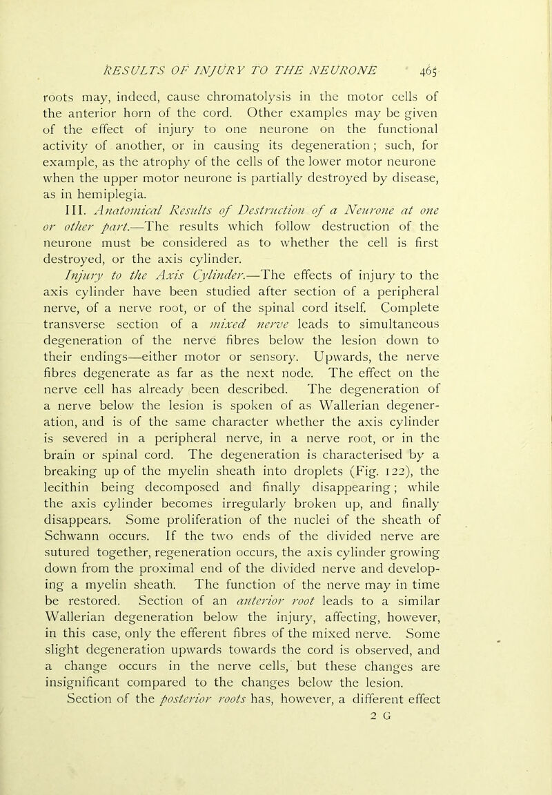 roots may, indeed, cause chromatolysis in the motor cells of the anterior horn of the cord. Other examples may be given of the effect of injury to one neurone on the functional activity of another, or in causing its degeneration; such, for example, as the atrophy of the cells of the lower motor neurone when the upper motor neurone is partially destroyed by disease, as in hemiplegia. III. Anatomical Results of Destruction of a Neurone at one or other part.—The results which follow destruction of the neurone must be considered as to whether the cell is first destroyed, or the axis cylinder. Injury to the Axis Cylinder.—-The effects of injury to the axis cylinder have been studied after section of a peripheral nerve, of a nerve root, or of the spinal cord itself Complete transverse section of a mixed nerve leads to simultaneous degeneration of the nerve fibres below the lesion down to their endings—either motor or sensory. Upwards, the nerve fibres degenerate as far as the next node. The effect on the nerve cell has already been described. The degeneration of a nerve below the lesion is spoken of as Wallerian degener- ation, and is of the same character whether the axis cylinder is severed in a peripheral nerve, in a nerve root, or in the brain or spinal cord. The degeneration is characterised by a breaking up of the myelin sheath into droplets (Fig. 122), the lecithin being decomposed and finally disappearing; while the axis cylinder becomes irregularly broken up, and finally disappears. Some proliferation of the nuclei of the sheath of Schwann occurs. If the two ends of the divided nerve are sutured together, regeneration occurs, the axis cylinder growing down from the proximal end of the divided nerve and develop- ing a myelin sheath. The function of the nerve may in time be restored. Section of an anterior root leads to a similar Wallerian degeneration below the injury, affecting, however, in this case, only the efferent fibres of the mixed nerve. Some slight degeneration upwards towards the cord is observed, and a change occurs in the nerve cells, but these changes are insignificant compared to the changes below the lesion. Section of the posterior roots has, however, a different effect 2 G