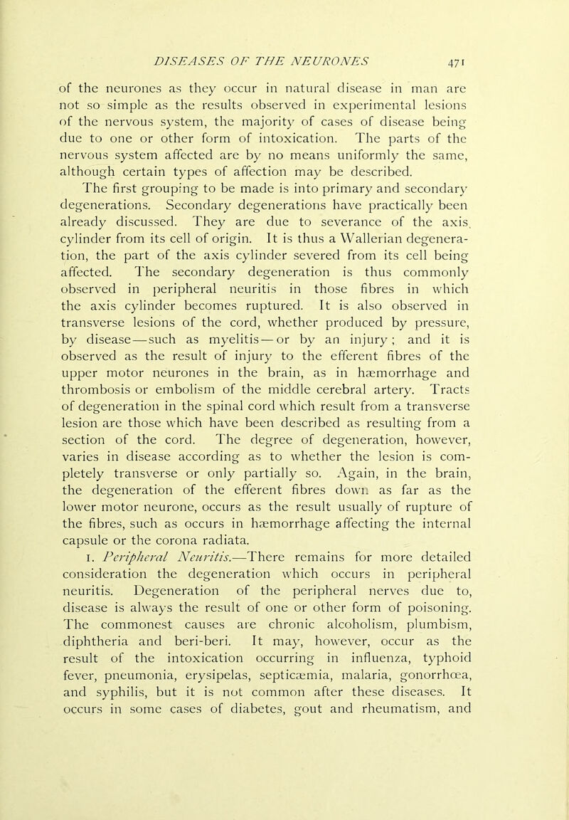 of the neurones as they occur in natural disease in man are not so simple as the results observed in experimental lesions of the nervous system, the majority of cases of disease being due to one or other form of intoxication. The parts of the nervous system affected are by no means uniformly the same, although certain types of affection may be described. The first grouping to be made is into primary and secondary degenerations. Secondary degenerations have practically been already discussed. They are due to severance of the axis, cylinder from its cell of origin. It is thus a Walletian degenera- tion, the part of the axis cylinder severed from its cell being affected. The secondary degeneration is thus commonly observed in peripheral neuritis in those fibres in which the axis cylinder becomes ruptured. It is also observed in transverse lesions of the cord, whether produced by pressure, by disease — such as myelitis—or by an injury; and it is observed as the result of injury to the efferent fibres of the upper motor neurones in the brain, as in haemorrhage and thrombosis or embolism of the middle cerebral artery. Tracts of degeneration in the spinal cord which result from a transverse lesion are those which have been described as resulting from a section of the cord. The degree of degeneration, however, varies in disease according as to whether the lesion is com- pletely transverse or only partially so. Again, in the brain, the degeneration of the efferent fibres down as far as the lower motor neurone, occurs as the result usually of rupture of the fibres, such as occurs in haemorrhage affecting the internal capsule or the corona radiata. I. Peripheral Neuritis.—There remains for more detailed consideration the degeneration which occurs in peripheral neuritis. Degeneration of the peripheral nerves due to, disease is always the result of one or other form of poisoning. The commonest causes are chronic alcoholism, plumbism, diphtheria and beri-beri. It may, however, occur as the result of the intoxication occurring in influenza, typhoid fever, pneumonia, erysipelas, septicaemia, malaria, gonorrhoea, and syphilis, but it is not common after these diseases. It occurs in some cases of diabetes, gout and rheumatism, and