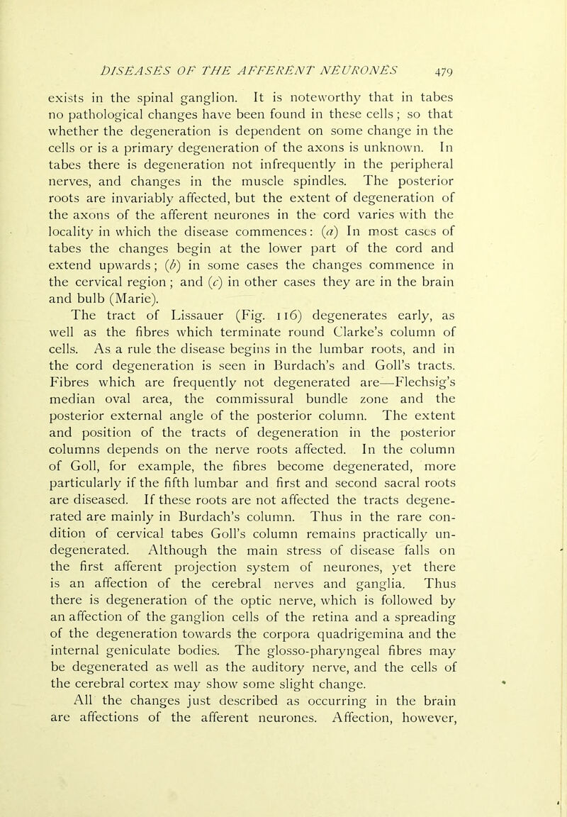 exists in the spinal ganglion. It is noteworthy that in tabes no pathological changes have been found in these cells; so that whether the degeneration is dependent on some change in the cells or is a primary degeneration of the axons is unknown. In tabes there is degeneration not infrequently in the peripheral nerves, and changes in the muscle spindles. The posterior roots are invariably affected, but the extent of degeneration of the axons of the afferent neurones in the cord varies with the locality in which the disease commences: ia) In most cases of tabes the changes begin at the lower part of the cord and extend upwards; (Jf) in some cases the changes commence in the cervical region ; and (c) in other cases they are in the brain and bulb (Marie). The tract of Lissauer (Fig. ii6) degenerates early, as well as the fibres which terminate round Clarke’s column of cells. As a rule the disease begins in the lumbar roots, and in the cord degeneration is seen in Burdach’s and Goll’s tracts. Fibres which are frequently not degenerated are—Flechsig’s median oval area, the commissural bundle zone and the posterior external angle of the posterior column. The extent and position of the tracts of degeneration in the posterior columns depends on the nerve roots affected. In the column of Goll, for example, the fibres become degenerated, more particularly if the fifth lumbar and first and second sacral roots are diseased. If these roots are not affected the tracts degene- rated are mainly in Burdach’s column. Thus in the rare con- dition of cervical tabes Goll’s column remains practically un- degenerated. Although the main stress of disease falls on the first afferent projection system of neurones, yet there is an affection of the cerebral nerves and ganglia. Thus there is degeneration of the optic nerve, which is followed by an affection of the ganglion cells of the retina and a spreading of the degeneration towards the corpora quadrigemina and the internal geniculate bodies. The glosso-pharyngeal fibres may be degenerated as well as the auditory nerve, and the cells of the cerebral cortex may show some slight change. All the changes just described as occurring in the brain are affections of the afferent neurones. Affection, however.