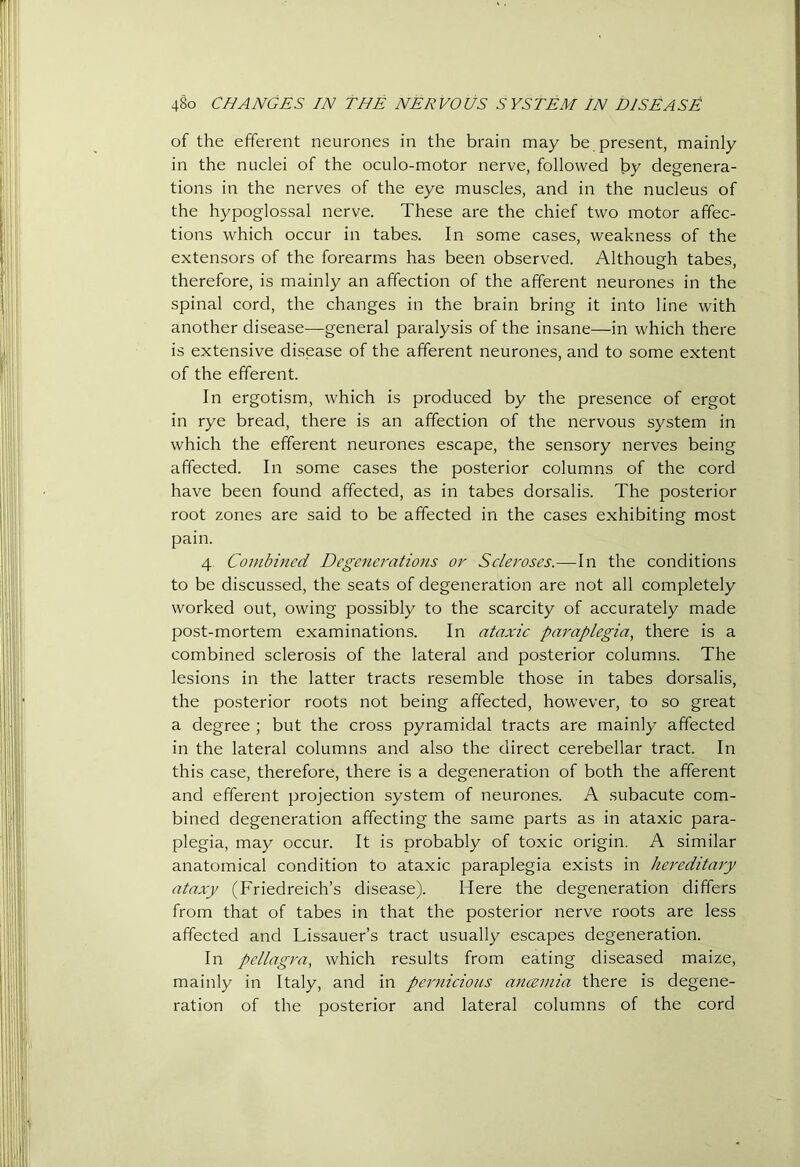 of the efferent neurones in the brain may be present, mainly in the nuclei of the oculo-motor nerve, followed by degenera- tions in the nerves of the eye muscles, and in the nucleus of the hypoglossal nerve. These are the chief two motor affec- tions which occur in tabes. In some cases, weakness of the extensors of the forearms has been observed. Although tabes, therefore, is mainly an affection of the afferent neurones in the spinal cord, the changes in the brain bring it into line with another disease—general paralysis of the insane—in which there is extensive disease of the afferent neurones, and to some extent of the efferent. In ergotism, which is produced by the presence of ergot in rye bread, there is an affection of the nervous system in which the efferent neurones escape, the sensory nerves being affected. In some cases the posterior columns of the cord have been found affected, as in tabes dorsalis. The posterior root zones are said to be affected in the cases exhibiting most pain. 4^ Combined Degenerations or Scleroses.—In the conditions to be discussed, the seats of degeneration are not all completely worked out, owing possibly to the scarcity of accurately made post-mortem examinations. In ataxic paraplegia, there is a combined sclerosis of the lateral and posterior columns. The lesions in the latter tracts resemble those in tabes dorsalis, the posterior roots not being affected, however, to so great a degree ; but the cross pyramidal tracts are mainly affected in the lateral columns and also the direct cerebellar tract. In this case, therefore, there is a degeneration of both the afferent and efferent j^rojection .system of neurones. A subacute com- bined degeneration affecting the same parts as in ataxic para- plegia, may occur. It is probably of toxic origin. A similar anatomical condition to ataxic paraplegia exists in hereditary ataxy (Friedreich’s disease). Here the degeneration differs from that of tabes in that the posterior nerve roots are less affected and Lissauer’s tract usually escapes degeneration. In pellagra, which results from eating diseased maize, mainly in Italy, and in pej'nicioiis a^tcemia there is degene- ration of the posterior and lateral columns of the cord