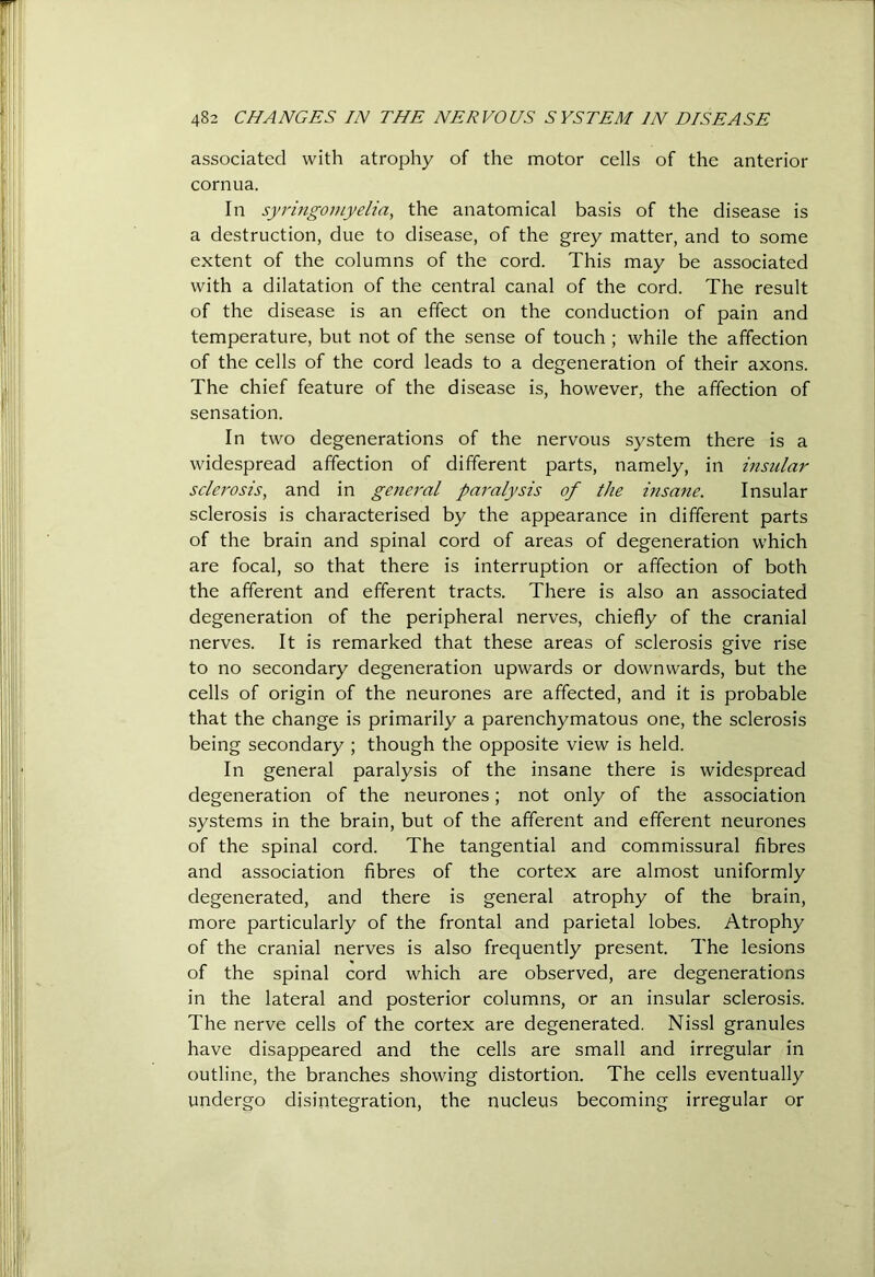 associated with atrophy of the motor cells of the anterior cornua. In syritigomyelia, the anatomical basis of the disease is a destruction, due to disease, of the grey matter, and to some extent of the columns of the cord. This may be associated with a dilatation of the central canal of the cord. The result of the disease is an effect on the conduction of pain and temperature, but not of the sense of touch ; while the affection of the cells of the cord leads to a degeneration of their axons. The chief feature of the disease is, however, the affection of sensation. In two degenerations of the nervous system there is a widespread affection of different parts, namely, in insular sclerosis, and in general paralysis of the insane. Insular sclerosis is characterised by the appearance in different parts of the brain and spinal cord of areas of degeneration which are focal, so that there is interruption or affection of both the afferent and efferent tracts. There is also an associated degeneration of the peripheral nerves, chiefly of the cranial nerves. It is remarked that these areas of sclerosis give rise to no secondary degeneration upwards or downwards, but the cells of origin of the neurones are affected, and it is probable that the change is primarily a parenchymatous one, the sclerosis being secondary ; though the opposite view is held. In general paralysis of the insane there is widespread degeneration of the neurones; not only of the association systems in the brain, but of the afferent and efferent neurones of the spinal cord. The tangential and commissural fibres and association fibres of the cortex are almost uniformly degenerated, and there is general atrophy of the brain, more particularly of the frontal and parietal lobes. Atrophy of the cranial nerves is also frequently present. The lesions of the spinal cord which are observed, are degenerations in the lateral and posterior columns, or an insular sclerosis. The nerve cells of the cortex are degenerated. Nissl granules have disappeared and the cells are small and irregular in outline, the branches showing distortion. The cells eventually undergo disintegration, the nucleus becoming irregular or