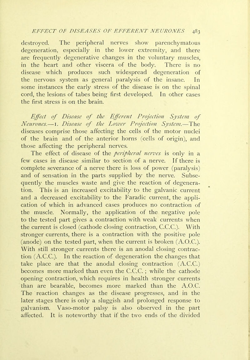 destroyed. The peripheral nerves show parenchymatous degeneration, especially in the lower extremity, and there are frequently degenerative changes in the voluntary muscles, in the heart and other viscera of the body. There is no disease which produces such widespread degeneration of the nervous system as general paralysis of the insane. In some instances the early stress of the disease is on the spinal cord, the lesions of tabes being first developed. In other cases the first stress is on the brain. Effect of Disease of the Efferent Projection System of Neurones.— i. Disease of the Loiver Projection System.—The diseases comprise those affecting the cells of the motor nuclei of the brain and of the anterior horns (cells of origin), and those affecting the peripheral nerves. The effect of disease of the peripheral nerves is only in a few cases in disease similar to section of a nerve. If there is complete severance of a nerve there is loss of power (paralysis) and of sensation in the parts supplied by the nerve. Subse- quently the muscles waste and give the reaction of degenera- tion. This is an increased excitability to the galvanic current and a decreased excitability to the Faradic current, the appli- cation of which in advanced cases produces no contraction of the muscle. Normally, the application of the negative pole to the tested part gives a contraction with weak currents when the current is closed (cathode closing contraction, C.C.C.). With stronger currents, there is a contraction with the positive pole (anode) on the tested part, when the current is broken (A.O.C.). With still stronger currents there is an anodal closing contrac- tion (A.C.C.). In the reaction of degeneration the changes that take place are that the anodal closing contraction (A.C.C.) becomes more marked than even the C.C.C. ; while the cathode opening contraction, which requires in health stronger currents than are bearable, becomes more marked than the A.O.C. The reaction changes as the disease progresses, and in the later stages there is only a sluggish and prolonged response to galvanism. Vaso-motor palsy is also observed in the part affected. It is noteworthy that if the two ends of the divided