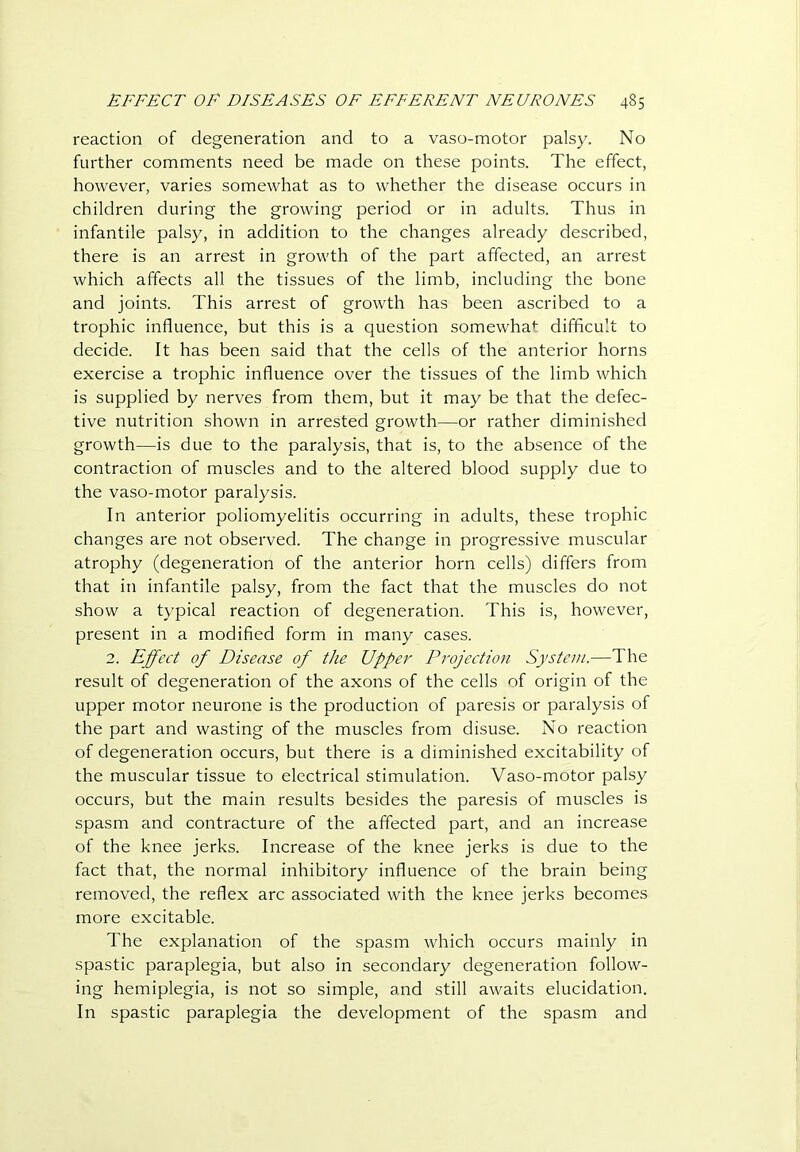 reaction of degeneration and to a vaso-motor palsy. No further comments need be made on these points. The effect, however, varies somewhat as to whether the disease occurs in children during the growing period or in adults. Thus in infantile palsy, in addition to the changes already described, there is an arrest in growth of the part affected, an arrest which affects all the tissues of the limb, including the bone and joints. This arrest of growth has been ascribed to a trophic influence, but this is a question somewha*- difficult to decide. It has been said that the cells of the anterior horns exercise a trophic influence over the tissues of the limb which is supplied by nerves from them, but it may be that the defec- tive nutrition shown in arrested growth—or rather diminished growth—is due to the paralysis, that is, to the absence of the contraction of muscles and to the altered blood supply due to the vaso-motor paralysis. In anterior poliomyelitis occurring in adults, these trophic changes are not observed. The change in progressive muscular atrophy (degeneration of the anterior horn cells) differs from that in infantile palsy, from the fact that the muscles do not show a typical reaction of degeneration. This is, however, present in a modified form in many cases. 2. Effect of Disease of the Upper Projection System.—The result of degeneration of the axons of the cells of origin of the upper motor neurone is the production of paresis or paralysis of the part and wasting of the muscles from disuse. No reaction of degeneration occurs, but there is a diminished excitability of the muscular tissue to electrical stimulation. Vaso-motor palsy occurs, but the main results besides the paresis of muscles is spasm and contracture of the affected part, and an increase of the knee jerks. Increase of the knee jerks is due to the fact that, the normal inhibitory influence of the brain being removed, the reflex arc associated with the knee jerks becomes more excitable. The explanation of the spasm which occurs mainly in spastic paraplegia, but also in secondary degeneration follow- ing hemiplegia, is not so simple, and still awaits elucidation. In spastic paraplegia the development of the spasm and