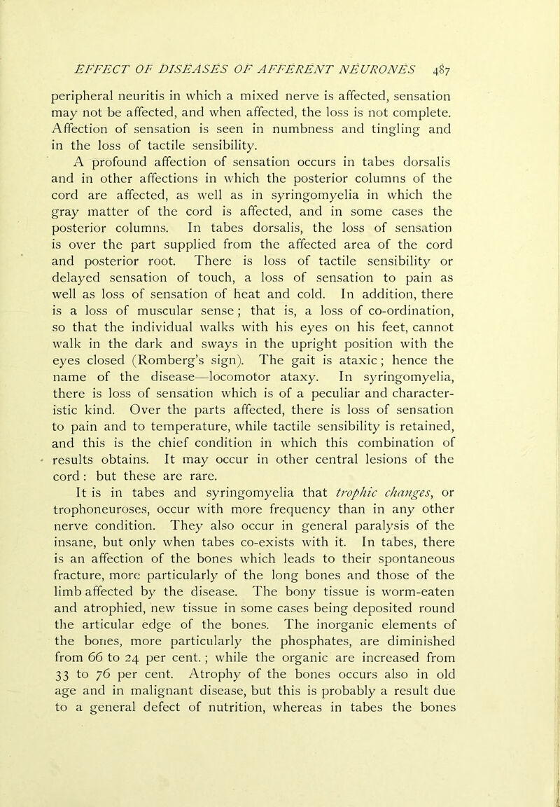peripheral neuritis in which a mixed nerve is affected, sensation may not be affected, and when affected, the loss is not complete. Affection of sensation is seen in numbness and tingling and in the loss of tactile sensibility. A profound affection of sensation occurs in tabes dorsalis and in other affections in which the posterior columns of the cord are affected, as well as in syringomyelia in which the gray matter of the cord is affected, and in some cases the posterior columns. In tabes dorsalis, the loss of sensation is over the part supplied from the affected area of the cord and posterior root. There is loss of tactile sensibility or delayed sensation of touch, a loss of sensation to pain as well as loss of sensation of heat and cold. In addition, there is a loss of muscular sense; that is, a loss of co-ordination, so that the individual walks with his eyes on his feet, cannot walk in the dark and sways in the upright position with the eyes closed (Romberg’s sign). The gait is ataxic; hence the name of the disease—locomotor ataxy. In syringomyelia, there is loss of sensation which is of a peculiar and character- istic kind. Over the parts affected, there is loss of sensation to pain and to temperature, while tactile sensibility is retained, and this is the chief condition in which this combination of results obtains. It may occur in other central lesions of the cord : but these are rare. It is in tabes and syringomyelia that trophic changes, or trophoneuroses, occur with more frequency than in any other nerve condition. They also occur in general paralysis of the insane, but only when tabes co-exists with it. In tabes, there is an affection of the bones which leads to their spontaneous fracture, more particularly of the long bones and those of the limb affected by the disease. The bony tissue is worm-eaten and atrophied, new tissue in some cases being deposited round the articular edge of the bones. The inorganic elements of the bones, more particularly the phosphates, are diminished from 66 to 24 per cent.; while the organic are increased from 33 to 76 per cent. Atrophy of the bones occurs also in old age and in malignant disease, but this is probably a result due to a general defect of nutrition, whereas in tabes the bones