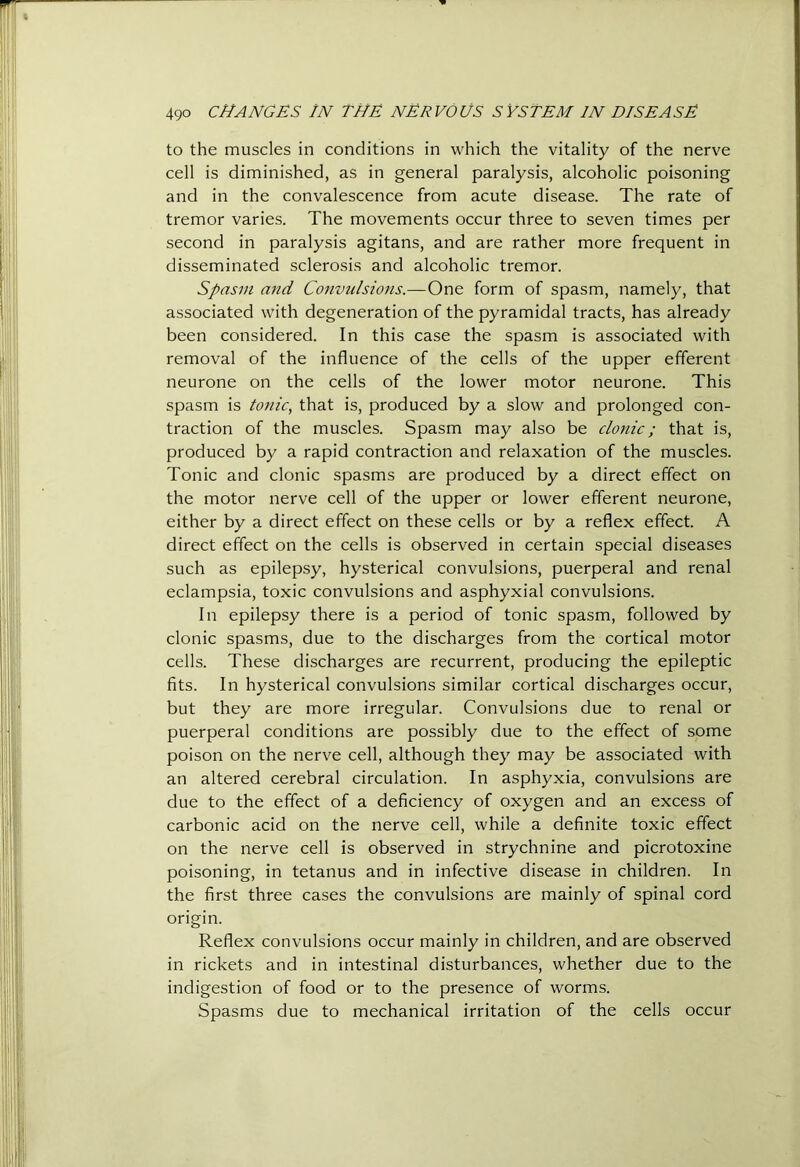 to the muscles in conditions in which the vitality of the nerve cell is diminished, as in general paralysis, alcoholic poisoning and in the convalescence from acute disease. The rate of tremor varies. The movements occur three to seven times per second in paralysis agitans, and are rather more frequent in disseminated sclerosis and alcoholic tremor. Spasm and Convulsions.—One form of spasm, namely, that associated with degeneration of the pyramidal tracts, has already been considered. In this case the spasm is associated with removal of the influence of the cells of the upper efferent neurone on the cells of the lower motor neurone. This spasm is tonic, that is, produced by a slow and prolonged con- traction of the muscles. Spasm may also be clonic; that is, produced by a rapid contraction and relaxation of the muscles. Tonic and clonic spasms are produced by a direct effect on the motor nerve cell of the upper or lower efferent neurone, either by a direct effect on these cells or by a reflex effect. A direct effect on the cells is observed in certain special diseases such as epilepsy, hysterical convulsions, puerperal and renal eclampsia, toxic convulsions and asphyxial convulsions. In epilepsy there is a period of tonic spasm, followed by clonic spasms, due to the discharges from the cortical motor cells. These discharges are recurrent, producing the epileptic fits. In hysterical convulsions similar cortical discharges occur, but they are more irregular. Convulsions due to renal or puerperal conditions are possibly due to the effect of some poison on the nerve cell, although they may be associated with an altered cerebral circulation. In asphyxia, convulsions are due to the effect of a deficiency of oxygen and an excess of carbonic acid on the nerve cell, while a definite toxic effect on the nerve cell is observed in strychnine and picrotoxine poisoning, in tetanus and in infective disease in children. In the first three cases the convulsions are mainly of spinal cord origin. Reflex convulsions occur mainly in children, and are observed in rickets and in intestinal disturbances, whether due to the indigestion of food or to the presence of worms. Spasms due to mechanical irritation of the cells occur