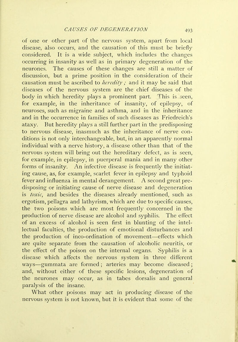 CA USES OF DEGENERA TION of one or other part of the nervous system, apart from local disease, also occurs, and the causation of this must be briefly considered. It is a wide subject, which includes the changes occurring in insanity as well as in primary degeneration of the neurones. The causes of these changes are still a matter of discussion, but a prime position in the consideration of their causation must be ascribed to heredity ; and it may be said that diseases of the nervous system are the chief diseases of the body in which heredity plays a prominent part. This is seen, for example, in the inheritance of insanity, of epilepsy, of neuroses, such as migraine and asthma, and in the inheritance and in the occurrence in families of such diseases as Friedreich’s ataxy. But heredity plays a still further part in the predisposing to nervous disease, inasmuch as the inheritance of nerve con- ditions is not only interchangeable, but, in an apparently normal individual with a nerve history, a disease other than that of the nervous system will bring out the hereditary defect, as is seen, for example, in epilepsy, in puerperal mania and in many other forms of insanity. An infective disease is frequently the initiat- ing cause, as, for example, scarlet fever in epilepsy and typhoid fever and influenza in mental derangement. A second great pre- disposing or initiating cause of nerve disease and degeneration is toxic, and besides the diseases already mentioned, such as ergotism, pellagra and lathyrism, which are due to specific causes, the two poisons which are most frequently concerned in the production of nerve disease are alcohol and syphilis. The effect of an excess of alcohol is seen first in blunting of the intel- lectual faculties, the production of emotional disturbances and the production of inco-ordination of movement—effects which are quite separate from the causation of alcoholic neuritis, or the effect of the poison on the internal organs. Syphilis is a disease which affects the nervous system in three different ways—gummata are formed ; arteries may become diseased ; and, without either of these specific lesions, degeneration of the neurones may occur, as in tabes dorsalis and general paralysis of the insane. What other poisons may act in producing disease of the nervous system is not known, but it is evident that some of the