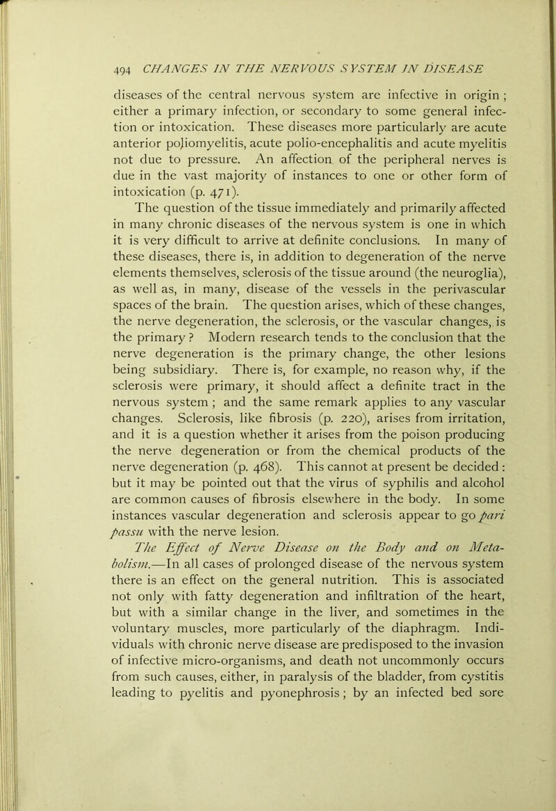 diseases of the central nervous system are infective in origin ; either a primary infection, or secondary to some general infec- tion or intoxication. These diseases more particularly are acute anterior pojiomyelitis, acute polio-encephalitis and acute myelitis not due to pressure. An affection of the peripheral nerves is due in the vast majority of instances to one or other form of intoxication (p. 471). The question of the tissue immediately and primarily affected in many chronic diseases of the nervous system is one in which it is very difficult to arrive at definite conclusions. In many of these diseases, there is, in addition to degeneration of the nerve elements themselves, sclerosis of the tissue around (the neuroglia), as well as, in many, disease of the vessels in the perivascular spaces of the brain. The question arises, which of these changes, the nerve degeneration, the sclerosis, or the vascular changes, is the primary ? Modern research tends to the conclusion that the nerve degeneration is the primary change, the other lesions being subsidiary. There is, for example, no reason why, if the sclerosis were primary, it should affect a definite tract in the nervous system ; and the same remark applies to any vascular changes. Sclerosis, like fibrosis (p. 220), arises from irritation, and it is a question whether it arises from the poison producing the nerve degeneration or from the chemical products of the nerve degeneration (p. 468). This cannot at present be decided ; but it may be pointed out that the virus of syphilis and alcohol are common causes of fibrosis elsewhere in the body. In some instances vascular degeneration and sclerosis appear to go />an passu with the nerve lesion. The Effect of Nei've Disease on the Body and on Meta- bolism.—In all cases of prolonged disease of the nervous system there is an effect on the general nutrition. This is associated not only with fatty degeneration and infiltration of the heart, but with a similar change in the liver, and sometimes in the voluntary muscles, more particularly of the diaphragm. Indi- viduals with chronic nerve disease are predisposed to the invasion of infective micro-organisms, and death not uncommonly occurs from such causes, either, in paralysis of the bladder, from cystitis leading to pyelitis and pyonephrosis; by an infected bed sore