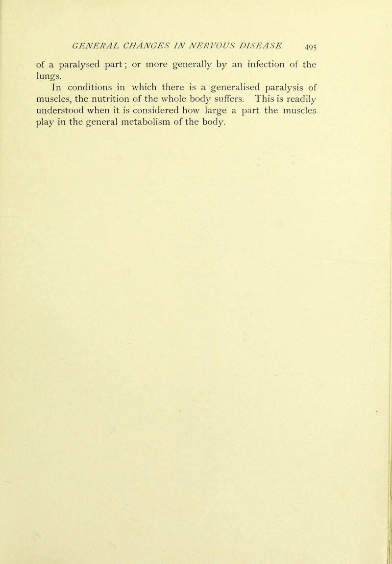 GENERAL CHANGES IN NERVOUS DISEASE of a paralysed part; or more generally by an infection of the lungs. In conditions in which there is a generalised paralysis of muscles, the nutrition of the whole body suffers. This is readily understood when it is considered how large a part the muscles play in the general metabolism of the body.