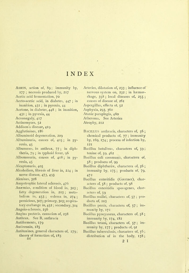 INDEX Abrin, action of, 89; immunity by, 177 ; necrosis produced by, 217 Acetic acid fermentation, 70 Aceto-acetic acid, in diabetes, 447 ; in inanition, 431 ; in pyrexia, 44 Acetone, in diabetes, 448 ; in inanition, 431 ; in pyrexia, 44 Acromegaly, 417 Actinomyces, 52 Addison’s disease, 419 Agglutinines, 186 Albuminoid degeneration, 209 Albuminuria, causes of, 405 ; in py- rexia, 45 Albumoses, in anthrax, 77 ; in diph- theria, 79 ; in typhoid fever, 96 Albumosuria, causes of, 408; in py- rexia, 45 Alcaptonuria, 405 Alcoholism, fibrosis of liver in, 224 ; in nerve disease, 473, 493 Alexines, 328 Amyotrophic lateral sclerosis, 476 Anaemias, condition of blood in, 303 ; fatty degeneration in, 203 ; meta- bolism in, 4 53; oedema in, 274; pernicious, 307; primary, 303; respira- tory exchange in, 452 ; secondary, 304 Angeio-sclerosis, 256 Angina pectoris, causation of, 238 Anthrax. See B. anthracis Antiferments, 179 Antirennin, 185 Antitoxines, general characters of, 179; theory of formation of, 183 407 Arteries, dilatation of, 233 ; influence of nervous system on, 232 ; in haemor- rhage, 358 ; local diseases of, 255 ; causes of disease of, 261 Aspergillus, effects ol, 52 Asphyxia, 293, 360 Ataxic paraplegia, 480 Atheroma. See Arteries Atrophy, 212 Bacillus anthracis, characters of, 56 ; chemical products of, 77 ; immunity by, 169, 174; process of infection by, 121 Bacillus botulinus, characters of, 59 ; toxine of, 59, 462 Bacillus coli communis, characters of, 58 ; products of, 99 Bacillus diphtheriae, characters of, 56 ; immunity by, 175 ; products of, 79, 472 Bacillus enteritidis (Gaertner), char- acters of, 58 ; products of, 98 Bacillus enteritidis sporogenes, char- acters of, 59 Bacillus mallei, characters of, 57 ; pro- ducts of, 103 Bacillus pestis, characters of, 57 > munity by, 171 Bacillus pyocyaneus, characters of, 58 ; immunity by, 174, 182 Bacillus tetani, characters of, 57 i iiB- munity by, 177 ; products of, 91 Bacillus tuberculosis, characters of, 56 ; distribution of in the body, 138;