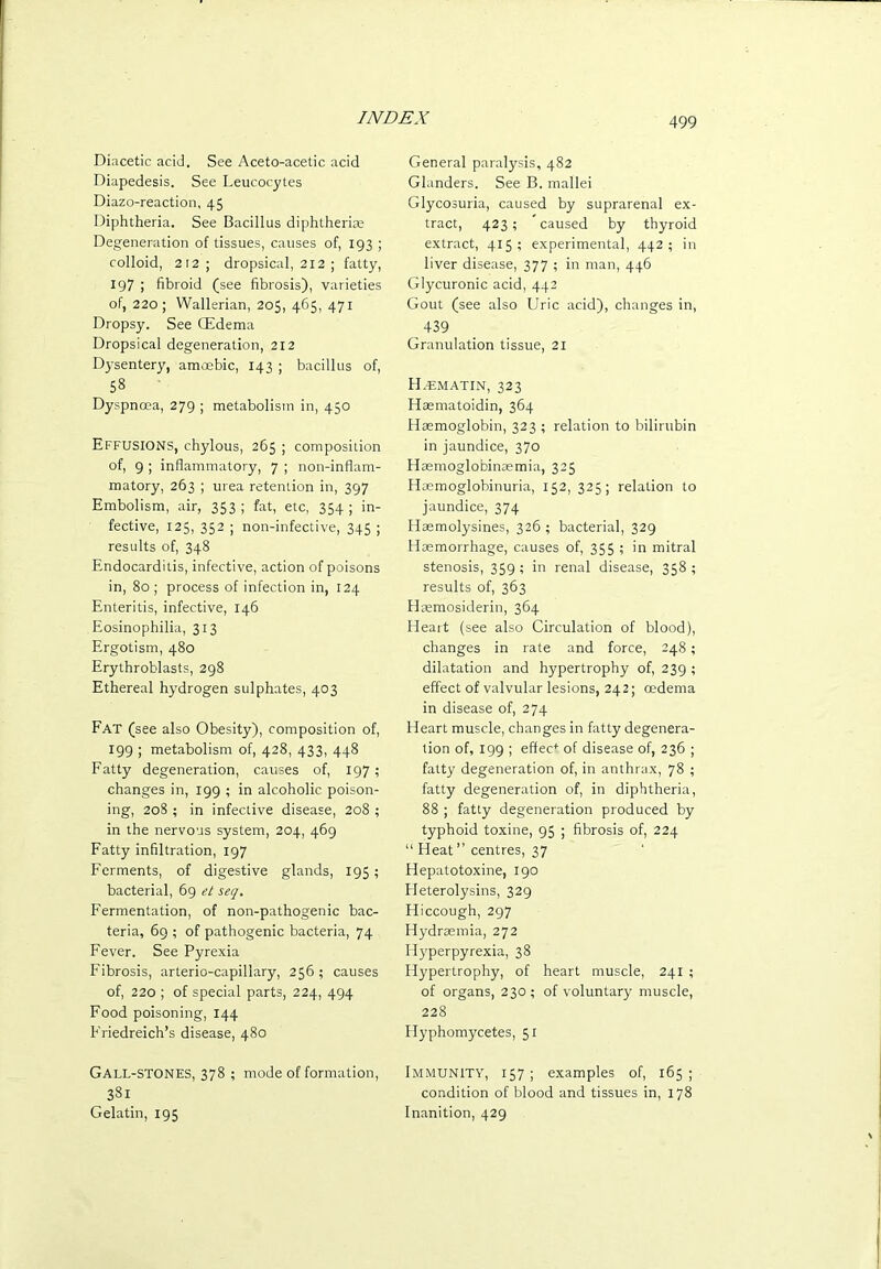 Diacetic acid. See Aceto-acetic acid Diapedesis. See Leucocytes Diazo-reaction, 45 Diphtheria. See Bacillus diphtherias Degeneration of tissues, causes of, 193 ; colloid, 212; dropsical, 212 ; fatty, 197 ; fibroid (see fibrosis), varieties of, 220; Wallerian, 205, 465, 471 Dropsy. See CEdema Dropsical degeneration, 212 Dysentery, amoebic, 143 ; bacillus of, 58 Dyspnoea, 279 ; metabolism in, 450 Effusions, chylous, 265 ; composition of, 9 ; inflammatory, 7 ; non-inflam- matory, 263 ; urea retention in, 397 Embolism, air, 353 ; fat, etc, 354 ; in- fective, 125, 352 ; non-infective, 345 ; results of, 348 Endocarditis, infective, action of poisons in, 80 ; process of infection in, 124 Enteritis, infective, 146 Eosinophilia, 313 Ergotism, 480 Erythroblasts, 298 Ethereal hydrogen sulphates, 403 Fat (see also Obesity), composition of, 199 ; metabolism of, 428, 433, 448 Fatty degeneration, causes of, 197; changes in, 199 ; in alcoholic poison- ing, 208 ; in infective disease, 208 ; in the nervous system, 204, 469 Fatty infiltration, 197 Ferments, of digestive glands, 195; bacterial, 69 et seq. Fermentation, of non-pathogenic bac- teria, 69 ; of pathogenic bacteria, 74 Fever. See Pyrexia Fibrosis, arterio-capillary, 256 ; causes of, 220 ; of special parts, 224, 494 Food poisoning, 144 Friedreich’s disease, 480 Gall-stones, 378 ; mode of formation, 381 Gelatin, 195 General paralysis, 482 Glanders. See B. mallei Glycosuria, caused by suprarenal ex- tract, 423 ; caused by thyroid extract, 415; experimental, 442; in liver disease, 377 ; in man, 446 Glycuronic acid, 442 Gout (see also Uric acid), changes in, 439 Granulation tissue, 2l EL-ematin, 323 Hasmatoidin, 364 Haemoglobin, 323 ; relation to bilirubin in jaundice, 370 HcEmoglobinaemia, 325 Hsemoglobinuria, 152, 325; relation to jaundice, 374 Haemolysines, 326 ; bacterial, 329 Haemorrhage, causes of, 355 ; in mitral stenosis, 359; in renal disease, 358; results of, 363 tlaemosiderin, 364 Heart (see also Circulation of blood), changes in rate and force, 248; dilatation and hypertrophy of, 239 ; effect of valvular lesions, 242; oedema in disease of, 274 Heart muscle, changes in fatty degenera- tion of, 199 ; effec*' of disease of, 236 ; fatty degeneration of, in anthrax, 78 ; fatty degeneration of, in diphtheria, 88 ; fatty degeneration produced by typhoid toxine, 95 ; fibrosis of, 224 “ Heat” centres, 37 Hepatotoxine, 190 Fleterolysins, 329 Hiccough, 297 Hydraemia, 272 Hyperpyrexia, 38 Hypertrophy, of heart muscle, 241 ; of organs, 230; of voluntary muscle, 228 tlyphomycetes, 51 Immunity, 157; examples of, 165; condition of blood and tissues in, 178 Inanition, 429