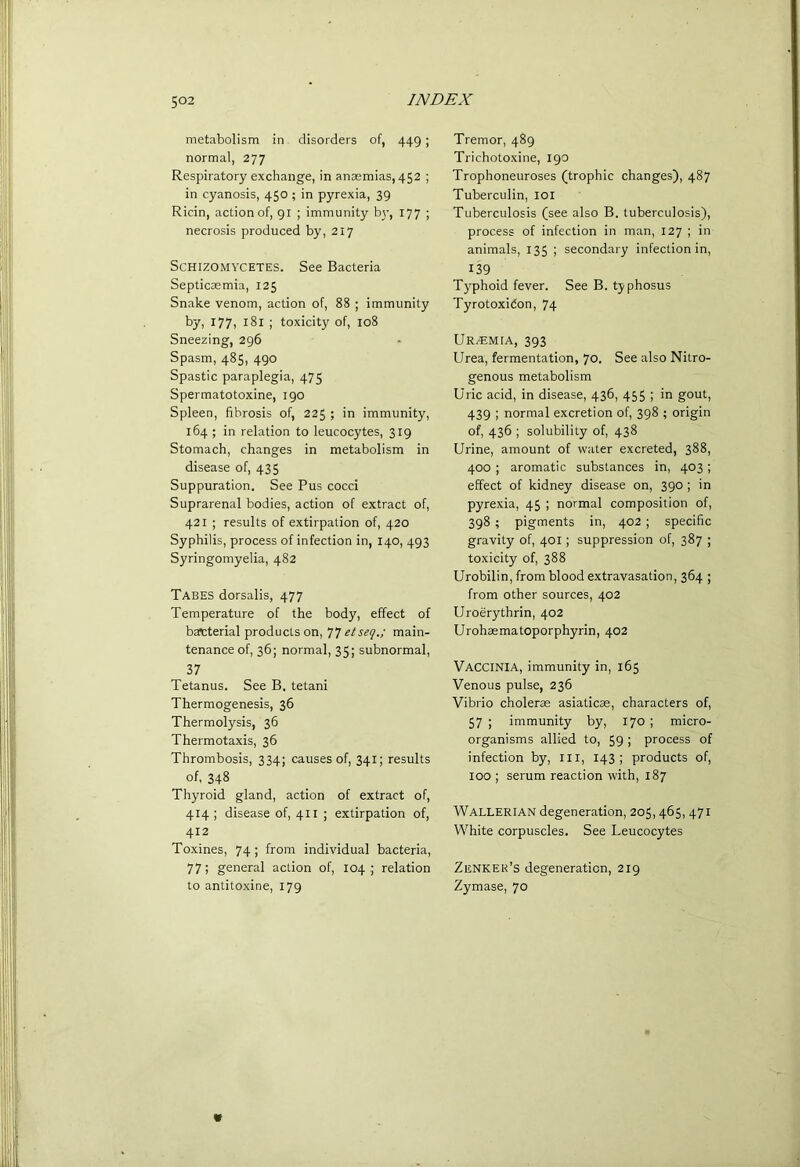 metabolism in disorders of, 449; normal, 277 Respiratory exchange, in anaemias, 452 ; in cyanosis, 450 ; in pyrexia, 39 Ricin, action of, 91 ; immunity b}’, 177 ; necrosis produced by, 217 SCHIZOMYCETES. See Bacteria Septicaemia, 125 Snake venom, action of, 88 ; immunity by, 177, 181 ; toxicity of, 108 Sneezing, 296 Spasm, 485, 490 Spastic paraplegia, 475 Spermatotoxine, 190 Spleen, fibrosis of, 225 ; in immunity, 164 ; in relation to leucocytes, 319 Stomach, changes in metabolism in disease of, 435 Suppuration. See Pus cocci Suprarenal bodies, action of extract of, 421 ; results of extirpation of, 420 Syphilis, process of infection in, 140, 493 Syringomyelia, 482 Tabes dorsalis, 477 Temperature of the body, effect of bascterial products on, etseq.; main- tenance of, 36; normal, 35; subnormal, 37 Tetanus. See B. tetani Thermogenesis, 36 Thermolysis, 36 Thermotaxis, 36 Thrombosis, 334; causes of, 341; results of, 348 Thyroid gland, action of extract of, 414 ; disease of, 411 ; extirpation of, 412 Toxines, 74 ; from individual bacteria, 77; general action of, 104 relation to antitoxine, 179 Tremor, 489 Trichotoxine, 190 Trophoneuroses (trophic changes), 487 Tuberculin, loi Tuberculosis (see also B. tuberculosis), process of infection in man, 127 ; in animals, 135 ; secondary infection in, 139 Typhoid fever. See B. typhosus Tyrotoxidon, 74 UR^EMtA, 393 Urea, fermentation, 70. See also Nitro- genous metabolism Uric acid, in disease, 436, 455 ; in gout, 439 ; normal excretion of, 398 ; origin of, 436 ; solubility of, 438 Urine, amount of water excreted, 388, 400 ; aromatic substances in, 403; effect of kidney disease on, 390 ; in pyrexia, 45 ; normal composition of, 398 ; pigments in, 402 ; specific gravity of, 401; suppression of, 387 ; toxicity of, 388 Urobilin, from blood extravasation, 364 ; from other sources, 402 Uroerythrin, 402 Urohsematoporphyrin, 402 Vaccinia, immunity in, 165 Venous pulse, 236 Vibrio cholerae asiaticas, characters of, 57 ; immunity by, 170 ; micro- organisms allied to, 59 ; process of infection by, iii, 143; products of, 100 ; serum reaction with, 187 Wallerian degeneration, 205,465, 471 White corpuscles. See Leucocytes Zenker’s degeneration, 219 Zymase, 70