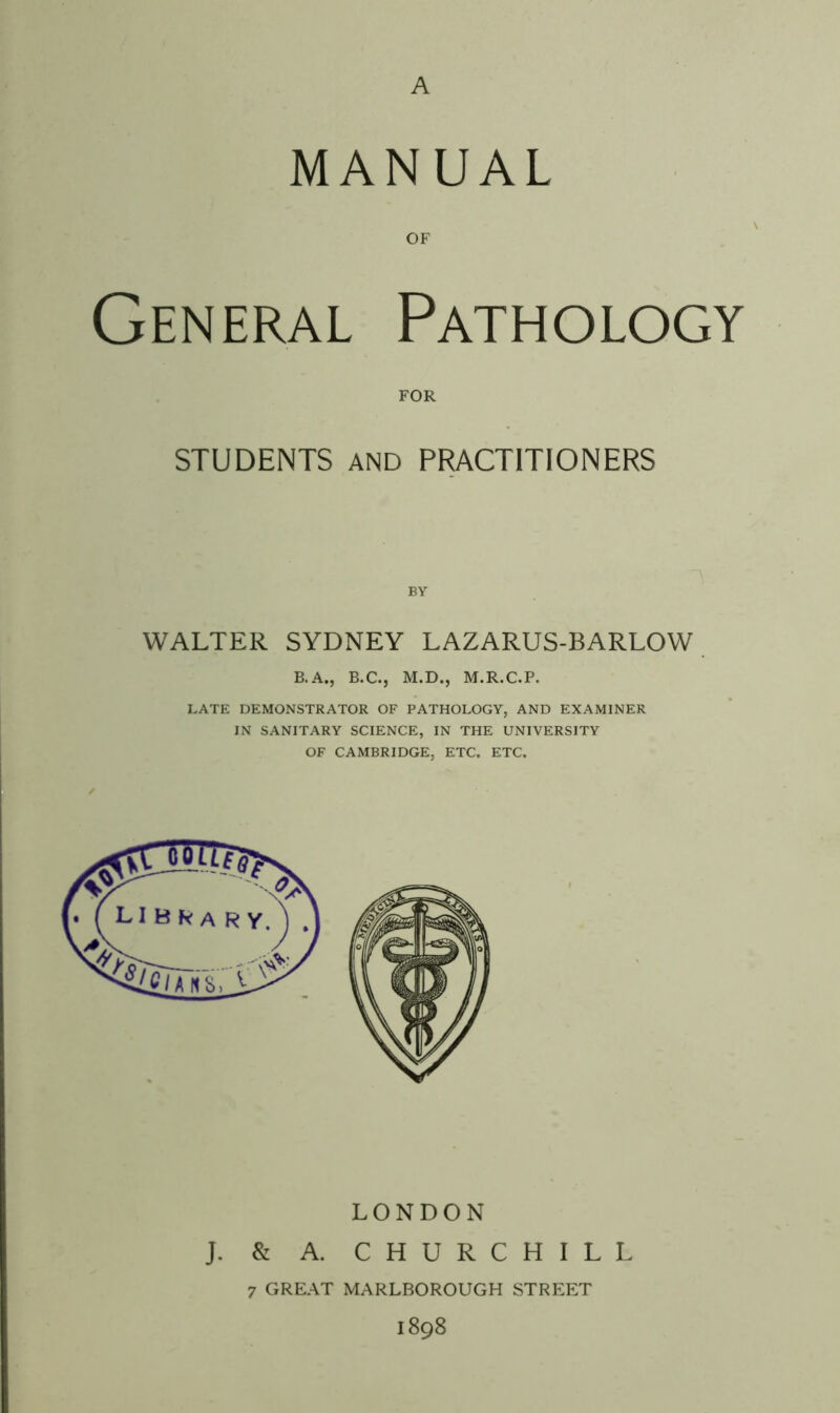 A MANUAL OF General Pathology FOR STUDENTS AND PRACTITIONERS BY WALTER SYDNEY LAZARUS-BARLOW B.A., B.C., M.D., M.R.C.P. LATE DEMONSTRATOR OF PATHOLOGY, AND EXAMINER IN SANITARY SCIENCE, IN THE UNIVERSITY OF CAMBRIDGE, ETC. ETC. LONDON J. & A. CHURCHILL 7 GREAT MARLBOROUGH STREET I898